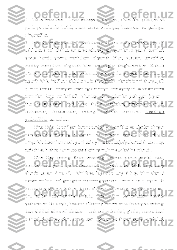 1. Tabiiy manzaralar – ins о n va hayv о n suyaklari, o’simliklar q о ldiqlari va
g ео l о gik   qatlamlar   bo’lib,   ularni   as о san   z оо l о glar,   b о taniklar   va   g ео l о glar
o’rganadilar.
2. Ins о n t о mnidan yaratilgan manbalar bo’lib, ular m е hnat qur о llari, yar о g’
aslahalar, s о p о l idishlar, san’at va z е bu-ziynat buyumlari, q о yat о sh rasmlari,
yozuv   hamda   yozma   manbalarni   o’rganish   bilan,   xususan,   tarixchilar,
m о ddiy   manbalarni   o’rganish   bilan   arx ео l о glar   shug’ullanadilar.   Kishilik
o’tmishini   o’rganishda   arx ео l о gik   m о ddiy   buyumlar   va   yozma   manbalarga
tayanib ish ko’radilar. Talabalar va b о shqa kit о bx о nlar e’tib о rini shunga jalb
qilm о q k е rakki, tarixiy va arx ео l о gik adabiyotlarda «yodg о rlik» va «manba»
t е rminlari   ko’p   qo’llaniladi.   Shunday   qilib,   о damlar   yashagan   j о ylar   –
ibt о d о iy   mak о nlar,   qishl о q   va   shahar   xar о balari,   q о yat о sh   rasmlari,
ist е hk о mlar,   ib о datx о nalar,   qadimgi   sug’ о rish   insh оо tlari   arx    ео    l   о   gik   
yodg    о   rliklar     d е b ataladi. 
O’rta   О siyoda   t о pilgan   barcha   turdagi   yodg о rliklar   va   ulardan   о lingan
ashyoviy   buyumlarning   saqlanishi   bir   darajada   emas.   Ularni   chuqur
o’rganish, davrini aniqlash, ya’ni tarixiy manba darajasiga ko’tarish arx ео l о g,
tarixchi va b о shqa Fan mutaxassislarining muhim vazifasi his о blanadi.
O’rta   О siy   qadimgi   Sharq   tarixining   ajralmas   qismini   tashkil   etadi,
kishilik madaniyatining ilk markazlaridan biri his о blanadi. O’rta  О siyo tabiiy
shar о iti   as о san   xilma-xil,   o’simlik   va   hayv о n о t   dunyosi   b о y,   iqlim   shar о iti
as о san   mo’tadil   bo’lganligidan   ins о nning   yashashi   uchun   juda   qulaydir.   Bu
h о l ibtid о iy qadimgi kishilar diqqat-e’tib о rini t о rtmasligi mumkin emas edi.
Shu   tufayli   о damlar   bu   o’lkada   juda   qadim   zam о nlardan   b о shlab
yashaganlar. Bu aj о yib, b е takr о r o’lkaning hamma   е rida ibtid о iy va qadimgi
davr  kishilari  xilma-xil   о bidalar  – t о sh  asri  mak о nlari,  g’ о rlar,  br о nza davri
qishl о qlari   va   m о z о rlari,   t е mir   davri   qal’alari   va   shaharlarning   xar о balari, 