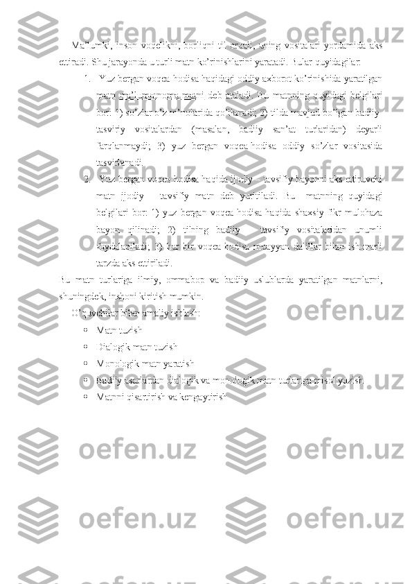 Ma’lumki,   inson   voqelikni,   borliqni   til   orqali,   uning   vositalari   yordamida   aks
ettiradi. Shu jarayonda u turli matn ko’rinishlarini yaratadi. Bular quyidagilar:
1.  Yuz bergan voqea-hodisa haqidagi oddiy axborot ko’rinishida yaratilgan
matn   ma’lumotnoma   matni   deb   ataladi.   Bu   matnning   quyidagi   belgilari
bor: 1) so’zlar o’z m’nolarida qo’llanadi; 2) tilda mavjud bo’lgan badiiy-
tasviriy   vositalardan   (masalan,   badiiy   san’at   turlaridan)   deyarli
farqlanmaydi;   3)   yuz   bergan   voqea-hodisa   oddiy   so’zlar   vositasida
tasvirlanadi.
2.  Yuz bergan voqea-hodisa haqida ijodiy – tavsifiy bayonni aks ettiruvchi
matn   ijodiy   –   tavsifiy   matn   deb   yuritiladi.   Bu     matnning   quyidagi
belgilari   bor:   1)   yuz   bergan   voqea-hodisa   haqida   shaxsiy   fikr   mulohaza
bayon   qilinadi;   2)   tilning   badiiy   –   tavsifiy   vositalaridan   unumli
foydalaniladi;   3)   har   bir   voqea-hodisa   muayyan   dalillar   bilan   ishonarli
tarzda aks ettiriladi.
Bu   matn   turlariga   ilmiy,   ommabop   va   badiiy   uslublarda   yaratilgan   matnlarni,
shuningdek, inshoni kiritish mumkin.
O’quvchilar bilan amaliy ishlash: 
 Matn tuzish
 Dialogik matn tuzish
 Monologik matn yaratish
 Badiiy asarlardan dialogik va monologik matn turlariga misol yozish
 Matnni qisartirish va kengaytirish 