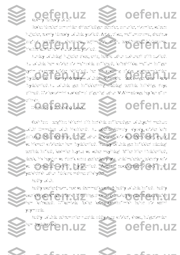 Rasmiy-idoraviy uslub.
Davlat idoralari tomonidan chiqariladigan qarorlar, qonunlar, nizomlar, xalqaro
hujjatlar, rasmiy-idoraviy uslubda yoziladi. Ariza, tilxat, ma’lumotnoma, chaqiruv
qog’ozi,   taklifnoma,   shartnoma,   tarjimaihol,   e’lon,   tavsifnoma,   dalolatnoma,
hisobot kabilar ham shu uslubda yoziladi.
Bunday   uslubdagi   hujjatlar   qisqa,   aniq,   barcha   uchun   tushunarli   qilib   tuziladi.
Bu   uslubda   ham   so’zlar   o’z   ma’nosida   qo’llanadi,   ko’pchilikka   ma’lum   bo’lgan
ayrim   qisqrtma   so’zlar   ishlatiladi,   har   bir   soxaning   o’ziga   xos   atamalaridan
foydalaniladi.   Rasmiy-idoraviy   uslubda   ko’pincha   darak   gaplardan   ham
foydalaniladi.Bu   uslubda   gap   bo’laklarining   odatdagi   tartibda   bolishiga   rioya
qilinadi. O’z lavozimini suviste’mol qilganligi uchun M.Ahmedovga hayfsan e’lon
qilinsin.
Ommabop (publitsistik) Uslub.
Kashfiqot   -   targ’ibot   ishlarini   olib  borishda   qo’llanadigan  uslub,ya’ni  matbuot
uslubi   Ommabop   uslub   hisoblandi.   Bu   uslubda   ijtimoiy-   siyosiy   so’zlar   ko’p
qollanadi. Nutq ta’sirchan bo’lishi  uchun ta’sirchan so’z va birikmalardan, maqol
va hikmatli so’zlardan ham foydalaniladi. Bunday uslubda gap bo’laklari odatdagi
tartibda   bo’ladi,   kesimlar   buyruq   va   xabar   maylidagi   fe’llar   bilan   ifodalaniladi,
darak,   his-hayajon   va   ritorik   soroq   gaplardan   yoyiq   undalmalardan,   takroriy   so’z
va   birikmalrdan   unimli   foydalaniladi.   Azamat   paxtakorlarimiz   mol   hosil
yetishtirish uchun fidokona mehnat qilishyapti.
Badiiy uslub.
Badiiy asarlar (nazm, nasr va drammatik asarlar) badiiy uslubda bo’ladi. Badiiy
asar kishiga ma’lumot berish bilan birga timsolar (obrazlar) vositasida estetik ta’sir
ham   ko’rsatadi.   O’lkamizda   fasllar   kelinchagi   bo’lmish   bahor   o’z   sepini
yoymoqda.
Badiiy   uslubda   qahramonlar   nutqida   oddiy   nutq   so’zlari,   sheva,   bulgarizmdan
ham foydalaniladi. 