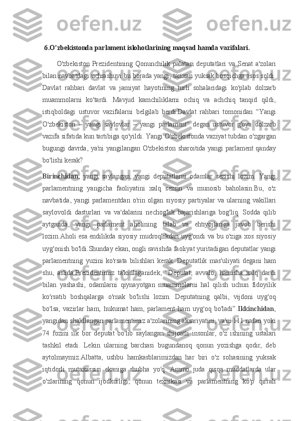  6.O’zbekistonda parlament islohotlarining maqsad hamda vazifalari.
      O'zbekiston	 Prezidentining	 Qonunchilik	 palatasi	 deputatlari	 va	 Senat	 a'zolari
bilan	
 navbatdagi	 uchrashuvi	 bu	 borada	 yangi,	 tarixan	 yuksak	 bosqichga	 asos	 soldi.
Davlat	
 rahbari	 davlat	 va	 jamiyat	 hayotining	 turli	 sohalaridagi	 ko'plab	 dolzarb
muammolarni	
 ko'tardi.	 Mavjud	 kamchiliklarni	 ochiq	 va	 achchiq	 tanqid	 qildi,
istiqboldagi	
 ustuvor	 vazifalarni	 belgilab	 berdi.Davlat	 rahbari	 tomonidan	 “Yangi
O'zbekiston	
 – yangi	 saylovlar	 – yangi	 parlament”	 degan	 ustuvor	 g'oya	 dolzarb
vazifa	
 sifatida	 kun	 tartibiga	 qo'yildi.   Yangi	 O'zbekistonda	 vaziyat	 tubdan	 o'zgargan
bugungi	
 davrda,	 ya'ni	 yangilangan	 O'zbekiston	 sharoitida	 yangi	 parlament	 qanday
bo'lishi	
 kerak?
Birinchidan ,	
 yangi	 saylangan,	 yangi	 deputatlarni	 odamlar	 sezishi	 lozim.	 Yangi
parlamentning	
 yangicha	 faoliyatini	 xalq	 sezsin	 va	 munosib	 baholasin.Bu,	 o'z
navbatida,	
 yangi	 parlamentdan	 o'rin	 olgan	 siyosiy	 partiyalar	 va	 ularning	 vakillari
saylovoldi	
 dasturlari	 va	 va'dalarini	 nechog'lik	 bajarishlariga	 bog'liq.	 Sodda	 qilib
aytganda,	
 yangi	 parlament	 aholining	 talab	 va	 ehtiyojlariga	 javob	 berishi
lozim.Aholi	
 esa	 endilikda	 siyosiy	 mudroqlikdan	 uyg'ondi	 va	 bu	 o'ziga	 xos	 siyosiy
uyg'onish	
 bo'ldi.Shunday	 ekan,	 ongli	 ravishda	 faoliyat	 yuritadigan	 deputatlar	 yangi
parlamentning	
 yuzini	 ko'rsata	 bilishlari	 kerak.	 Deputatlik	 mas'uliyati	 degani	 ham
shu,	
 aslida.Prezidentimiz	 ta'kidlaganidek,	 “Deputat,	 avvalo,	 hamisha	 xalq	 dardi
bilan	
 yashashi,	 odamlarni	 qiynayotgan	 muammolarni	 hal	 qilish	 uchun	 fidoyilik
ko'rsatib	
 boshqalarga	 o'rnak	 bo'lishi	 lozim.	 Deputatning	 qalbi,	 vijdoni	 uyg'oq
bo'lsa,	
 vazirlar	 ham,	 hukumat	 ham,	 parlament	 ham	 uyg'oq	 bo'ladi”. Ikkinchidan ,
yangidan	
 shakllangan	 parlamentimiz	 a'zolarining	 aksariyatini,	 ya'ni	 111	 nafari	 yoki
74	
 fozini	 ilk	 bor	 deputat	 bo'lib	 saylangan	 shijoatli	 insonlar,	 o'z	 ishining	 ustalari
tashkil	
 etadi.	 Lekin	 ularning	 barchasi	 bugundanoq	 qonun	 yozishga	 qodir,	 deb
aytolmaymiz.Albatta,	
 ushbu	 hamkasblarimizdan	 har	 biri	 o'z	 sohasining	 yuksak
iqtidorli	
 mutaxassisi	 ekaniga	 shubha	 yo'q.	 Ammo	 juda	 qisqa	 muddatlarda	 ular
o'zlarining	
 qonun	 ijodkorligi,	 qonun	 texnikasi	 va	 parlamentning	 ko'p	 qirrali 