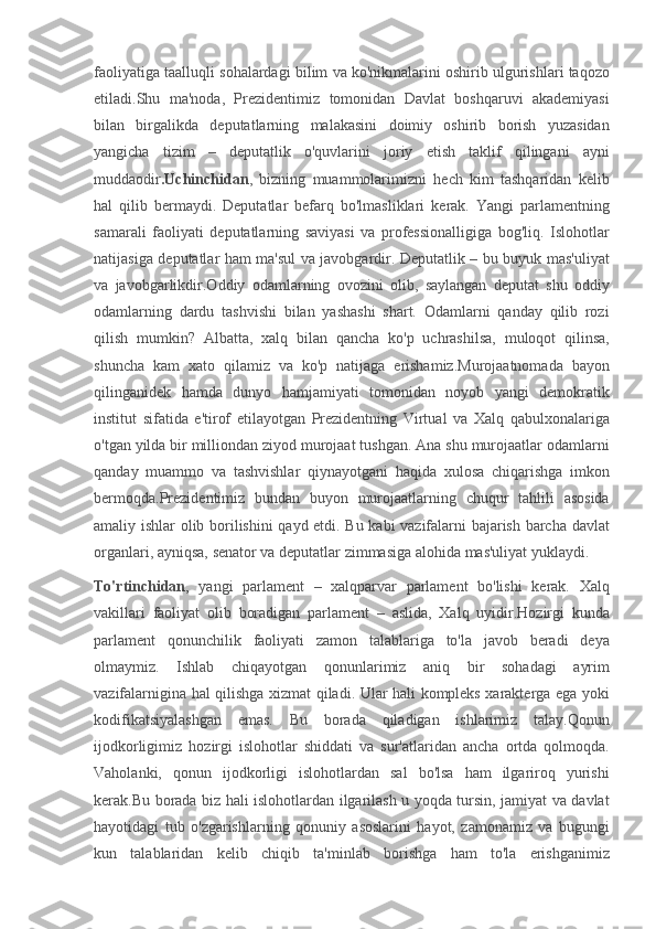 faoliyatiga taalluqli	 sohalardagi	 bilim	 va	 ko'nikmalarini	 oshirib	 ulgurishlari	 taqozo
etiladi.Shu	
 ma'noda,	 Prezidentimiz	 tomonidan	 Davlat	 boshqaruvi	 akademiyasi
bilan	
 birgalikda	 deputatlarning	 malakasini	 doimiy	 oshirib	 borish	 yuzasidan
yangicha	
 tizim	 –	 deputatlik	 o'quvlarini	 joriy	 etish	 taklif	 qilingani	 ayni
muddaodir .Uchinchidan ,	
 bizning	 muammolarimizni	 hech	 kim	 tashqaridan	 kelib
hal	
 qilib	 bermaydi.	  Deputatlar	 befarq	 bo'lmasliklari	 kerak.	 Yangi	 parlamentning
samarali	
 faoliyati	 deputatlarning	 saviyasi	 va	 professionalligiga	 bog'liq.	 Islohotlar
natijasiga	
 deputatlar	 ham	 ma'sul	 va	 javobgardir.	 Deputatlik	 – bu	 buyuk	 mas'uliyat
va	
 javobgarlikdir.Oddiy	 odamlarning	 ovozini	 olib,	 saylangan	 deputat	 shu	 oddiy
odamlarning	
 dardu	 tashvishi	 bilan	 yashashi	 shart.	 Odamlarni	 qanday	 qilib	 rozi
qilish	
 mumkin?	 Albatta,	 xalq	 bilan	 qancha	 ko'p	 uchrashilsa,	 muloqot	 qilinsa,
shuncha	
 kam	 xato	 qilamiz	 va	 ko'p	 natijaga	 erishamiz.Murojaatnomada	 bayon
qilinganidek	
 hamda	 dunyo	 hamjamiyati	 tomonidan	 noyob	 yangi	 demokratik
institut	
 sifatida	 e'tirof	 etilayotgan	 Prezidentning	 Virtual	 va	 Xalq	 qabulxonalariga
o'tgan	
 yilda	 bir	 milliondan	 ziyod	 murojaat	 tushgan.	 Ana	 shu	 murojaatlar	 odamlarni
qanday	
 muammo	 va	 tashvishlar	 qiynayotgani	 haqida	 xulosa	 chiqarishga	 imkon
bermoqda.Prezidentimiz	
 bundan	 buyon	 murojaatlarning	 chuqur	 tahlili	 asosida
amaliy	
 ishlar	 olib	 borilishini	 qayd	 etdi.	 Bu	 kabi	 vazifalarni	 bajarish	 barcha	 davlat
organlari,	
 ayniqsa,	 senator	 va	 deputatlar	 zimmasiga	 alohida	 mas'uliyat	 yuklaydi.  
To'rtinchidan ,	
 yangi	 parlament	 – xalqparvar	 parlament	 bo'lishi	 kerak.	 Xalq
vakillari	
 faoliyat	 olib	 boradigan	 parlament	 – aslida,	 Xalq	 uyidir.Hozirgi	 kunda
parlament	
 qonunchilik	 faoliyati	 zamon	 talablariga	 to'la	 javob	 beradi	 deya
olmaymiz.	
 Ishlab	 chiqayotgan	 qonunlarimiz	 aniq	 bir	 sohadagi	 ayrim
vazifalarnigina	
 hal	 qilishga	 xizmat	 qiladi.	 Ular	 hali	 kompleks	 xarakterga	 ega	 yoki
kodifikatsiyalashgan	
 emas.	 Bu	 borada	 qiladigan	 ishlarimiz	 talay.Qonun
ijodkorligimiz	
 hozirgi	 islohotlar	 shiddati	 va	 sur'atlaridan	 ancha	 ortda	 qolmoqda.
Vaholanki,	
 qonun	 ijodkorligi	 islohotlardan	 sal	 bo'lsa	 ham	 ilgariroq	 yurishi
kerak.Bu	
 borada	 biz	 hali	 islohotlardan	 ilgarilash	 u yoqda	 tursin,	 jamiyat	 va	 davlat
hayotidagi	
 tub	 o'zgarishlarning	 qonuniy	 asoslarini	 hayot,	 zamonamiz	 va	 bugungi
kun	
 talablaridan	 kelib	 chiqib	 ta'minlab	 borishga	 ham	 to'la	 erishganimiz 