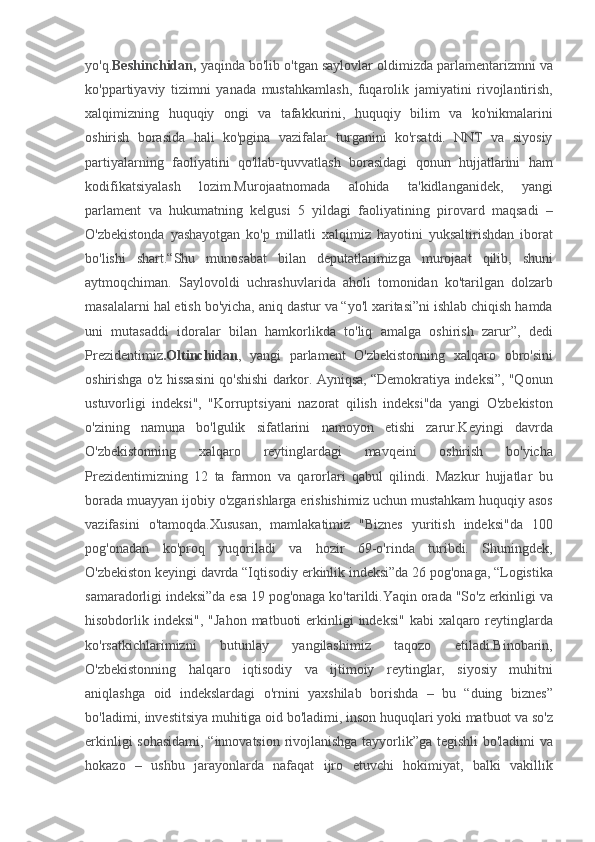 yo'q. Beshinchidan,  yaqinda	 bo'lib	 o'tgan	 saylovlar	 oldimizda	 parlamentarizmni	 va
ko'ppartiyaviy	
 tizimni	 yanada	 mustahkamlash,	 fuqarolik	 jamiyatini	 rivojlantirish,
xalqimizning	
 huquqiy	 ongi	 va	 tafakkurini,	 huquqiy	 bilim	 va	 ko'nikmalarini
oshirish	
 borasida	 hali	 ko'pgina	 vazifalar	 turganini	 ko'rsatdi.	 NNT	 va	 siyosiy
partiyalarning	
 faoliyatini	 qo'llab-quvvatlash	 borasidagi	 qonun	 hujjatlarini	 ham
kodifikatsiyalash	
 	lozim.Murojaatnomada	 	alohida	 	ta'kidlanganidek,	 	yangi
parlament	
 va	 hukumatning	 kelgusi	 5 yildagi	 faoliyatining	 pirovard	 maqsadi	 –
O'zbekistonda	
 yashayotgan	 ko'p	 millatli	 xalqimiz	 hayotini	 yuksaltirishdan	 iborat
bo'lishi	
 shart.“Shu	 munosabat	 bilan	 deputatlarimizga	 murojaat	 qilib,	 shuni
aytmoqchiman.	
 Saylovoldi	 uchrashuvlarida	 aholi	 tomonidan	 ko'tarilgan	 dolzarb
masalalarni	
 hal	 etish	 bo'yicha,	 aniq	 dastur	 va	 “yo'l	 xaritasi”ni	 ishlab	 chiqish	 hamda
uni	
 mutasaddi	 idoralar	 bilan	 hamkorlikda	 to'liq	 amalga	 oshirish	 zarur”,	 dedi
Prezidentimiz .Oltinchidan ,	
 yangi	 parlament	 O'zbekistonning	 xalqaro	 obro'sini
oshirishga	
 o'z	 hissasini	 qo'shishi	 darkor.	 Ayniqsa,	 “Demokratiya	 indeksi”,	 "Qonun
ustuvorligi	
 indeksi",	 "Korruptsiyani	 nazorat	 qilish	 indeksi"da	 yangi	 O'zbekiston
o'zining	
 namuna	 bo'lgulik	 sifatlarini	 namoyon	 etishi	 zarur.Keyingi	 davrda
O'zbekistonning	
 	xalqaro	 	reytinglardagi	 	mavqeini	 	oshirish	 	bo'yicha
Prezidentimizning	
 12	 ta	 farmon	 va	 qarorlari	 qabul	 qilindi.	 Mazkur	 hujjatlar	 bu
borada	
 muayyan	 ijobiy	 o'zgarishlarga	 erishishimiz	 uchun	 mustahkam	 huquqiy	 asos
vazifasini	
 o'tamoqda.Xususan,	 mamlakatimiz	 "Biznes	 yuritish	 indeksi"da	 100
pog'onadan	
 ko'proq	 yuqoriladi	 va	 hozir	 69-o'rinda	 turibdi.	 Shuningdek,
O'zbekiston	
 keyingi	 davrda	 “Iqtisodiy	 erkinlik	 indeksi”da	 26	 pog'onaga,	 “Logistika
samaradorligi	
 indeksi”da	 esa	 19	 pog'onaga	 ko'tarildi.Yaqin	 orada	 "So'z	 erkinligi	 va
hisobdorlik	
 indeksi",	 "Jahon	 matbuoti	 erkinligi	 indeksi"	 kabi	 xalqaro	 reytinglarda
ko'rsatkichlarimizni	
 	butunlay	 	yangilashimiz	 	taqozo	 	etiladi.Binobarin,
O'zbekistonning	
 halqaro	 iqtisodiy	 va	 ijtimoiy	 reytinglar,	 siyosiy	 muhitni
aniqlashga	
 oid	 indekslardagi	 o'rnini	 yaxshilab	 borishda	 – bu	 “duing	 biznes”
bo'ladimi,	
 investitsiya	 muhitiga	 oid	 bo'ladimi,	 inson	 huquqlari	 yoki	 matbuot	 va	 so'z
erkinligi	
 sohasidami,	 “innovatsion	 rivojlanishga	 tayyorlik”ga	 tegishli	 bo'ladimi	 va
hokazo	
 – ushbu	 jarayonlarda	 nafaqat	 ijro	 etuvchi	 hokimiyat,	 balki	 vakillik 