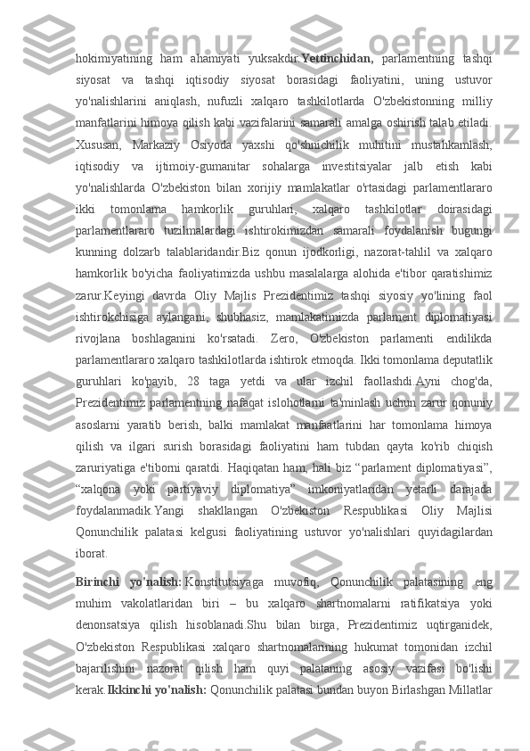 hokimiyatining ham	 ahamiyati	 yuksakdir. Yettinchidan,  	parlamentning	 tashqi
siyosat	
 va	 tashqi	 iqtisodiy	 siyosat	 borasidagi	 faoliyatini,	 uning	 ustuvor
yo'nalishlarini	
 aniqlash,	 nufuzli	 xalqaro	 tashkilotlarda	 O'zbekistonning	 milliy
manfatlarini	
 himoya	 qilish	 kabi	 vazifalarini	 samarali	 amalga	 oshirish	 talab	 etiladi.
Xususan,	
 Markaziy	 Osiyoda	 yaxshi	 qo'shnichilik	 muhitini	 mustahkamlash,
iqtisodiy	
 va	 ijtimoiy-gumanitar	 sohalarga	 investitsiyalar	 jalb	 etish	 kabi
yo'nalishlarda	
 O'zbekiston	 bilan	 xorijiy	 mamlakatlar	 o'rtasidagi	 parlamentlararo
ikki	
 	tomonlama	 	hamkorlik	 	guruhlari,	 	xalqaro	 	tashkilotlar	 	doirasidagi
parlamentlararo	
 tuzilmalardagi	 ishtirokimizdan	 samarali	 foydalanish	 bugungi
kunning	
 dolzarb	 talablaridandir.Biz	 qonun	 ijodkorligi,	 nazorat-tahlil	 va	 xalqaro
hamkorlik	
 bo'yicha	 faoliyatimizda	 ushbu	 masalalarga	 alohida	 e'tibor	 qaratishimiz
zarur.Keyingi	
 davrda	 Oliy	 Majlis	 Prezidentimiz	 tashqi	 siyosiy	 yo'lining	 faol
ishtirokchisiga	
 aylangani,	 shubhasiz,	 mamlakatimizda	 parlament	 diplomatiyasi
rivojlana	
 boshlaganini	 ko'rsatadi.	 Zero,	 O'zbekiston	 parlamenti	 endilikda
parlamentlararo	
 xalqaro	 tashkilotlarda	 ishtirok	 etmoqda.	 Ikki	 tomonlama	 deputatlik
guruhlari	
 ko'payib,	 28	 taga	 yetdi	 va	 ular	 izchil	 faollashdi.Ayni	 chog'da,
Prezidentimiz	
 parlamentning	 nafaqat	 islohotlarni	 ta'minlash	 uchun	 zarur	 qonuniy
asoslarni	
 yaratib	 berish,	 balki	 mamlakat	 manfaatlarini	 har	 tomonlama	 himoya
qilish	
 va	 ilgari	 surish	 borasidagi	 faoliyatini	 ham	 tubdan	 qayta	 ko'rib	 chiqish
zaruriyatiga	
 e'tiborni	 qaratdi.	 Haqiqatan	 ham,	 hali	 biz	 “parlament	 diplomatiyasi”,
“xalqona	
 yoki	 partiyaviy	 diplomatiya”	 imkoniyatlaridan	 yetarli	 darajada
foydalanmadik.Yangi	
 shakllangan	 O'zbekiston	 Respublikasi	 Oliy	 Majlisi
Qonunchilik	
 palatasi	 kelgusi	 faoliyatining	 ustuvor	 yo'nalishlari	 quyidagilardan
iborat.
Birinchi   yo'nalish:   Konstitutsiyaga	
 muvofiq,	 Qonunchilik	 palatasining	 eng
muhim	
 vakolatlaridan	 biri	 –	 bu	 xalqaro	 shartnomalarni	 ratifikatsiya	 yoki
denonsatsiya	
 qilish	 hisoblanadi.Shu	 bilan	 birga,	 Prezidentimiz	 uqtirganidek,
O'zbekiston	
 Respublikasi	 xalqaro	 shartnomalarining	 hukumat	 tomonidan	 izchil
bajarilishini	
 nazorat	 qilish	 ham	 quyi	 palataning	 asosiy	 vazifasi	 bo'lishi
kerak. Ikkinchi yo'nalish:   Qonunchilik	
 palatasi	 bundan	 buyon	 Birlashgan	 Millatlar 