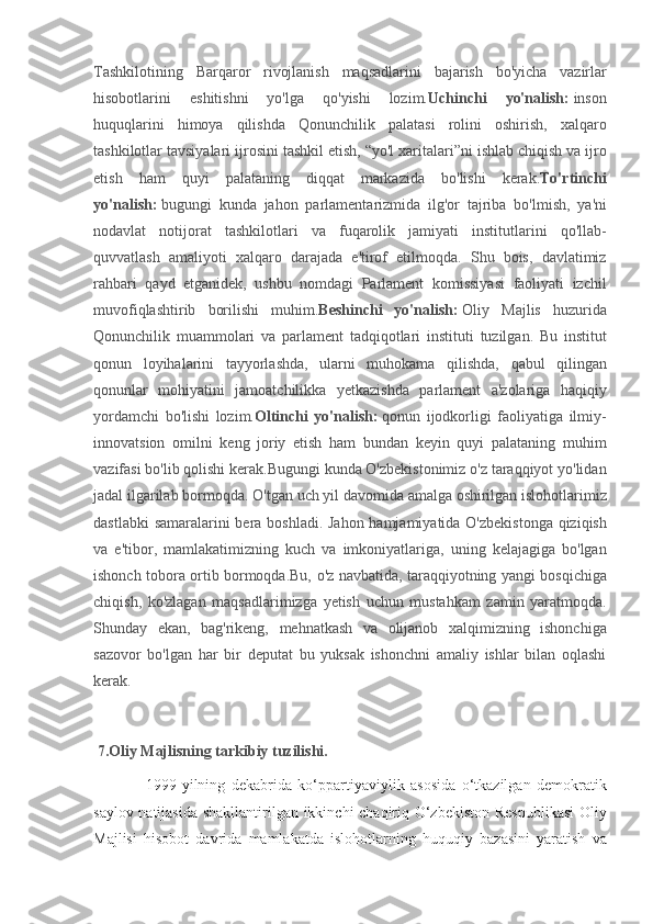 Tashkilotining Barqaror	 rivojlanish	 maqsadlarini	 bajarish	 bo'yicha	 vazirlar
hisobotlarini	
 	eshitishni	 	yo'lga	 	qo'yishi	 	lozim. Uchinchi   yo'nalish:   inson
huquqlarini	
 himoya	 qilishda	 Qonunchilik	 palatasi	 rolini	 oshirish,	 xalqaro
tashkilotlar	
 tavsiyalari	 ijrosini	 tashkil	 etish,	 “yo'l	 xaritalari”ni	 ishlab	 chiqish	 va	 ijro
etish	
 ham	 quyi	 palataning	 diqqat	 markazida	 bo'lishi	 kerak. To'rtinchi
yo'nalish:   bugungi	
 kunda	 jahon	 parlamentarizmida	 ilg'or	 tajriba	 bo'lmish,	 ya'ni
nodavlat	
 notijorat	 tashkilotlari	 va	 fuqarolik	 jamiyati	 institutlarini	 qo'llab-
quvvatlash	
 amaliyoti	 xalqaro	 darajada	 e'tirof	 etilmoqda.	 Shu	 bois,	 davlatimiz
rahbari	
 qayd	 etganidek,	 ushbu	 nomdagi	 Parlament	 komissiyasi	 faoliyati	 izchil
muvofiqlashtirib	
 borilishi	 muhim. Beshinchi   yo'nalish:   Oliy	 Majlis	 huzurida
Qonunchilik	
 muammolari	 va	 parlament	 tadqiqotlari	 instituti	 tuzilgan.	 Bu	 institut
qonun	
 loyihalarini	 tayyorlashda,	 ularni	 muhokama	 qilishda,	 qabul	 qilingan
qonunlar	
 mohiyatini	 jamoatchilikka	 yetkazishda	 parlament	 a'zolariga	 haqiqiy
yordamchi	
 bo'lishi	 lozim. Oltinchi   yo'nalish:   qonun	 ijodkorligi	 faoliyatiga	 ilmiy-
innovatsion	
 omilni	 keng	 joriy	 etish	 ham	 bundan	 keyin	 quyi	 palataning	 muhim
vazifasi	
 bo'lib	 qolishi	 kerak.Bugungi	 kunda	 O'zbekistonimiz	 o'z	 taraqqiyot	 yo'lidan
jadal	
 ilgarilab	 bormoqda.	 O'tgan	 uch	 yil	 davomida	 amalga	 oshirilgan	 islohotlarimiz
dastlabki	
 samaralarini	 bera	 boshladi.	 Jahon	 hamjamiyatida	 O'zbekistonga	 qiziqish
va	
 e'tibor,	 mamlakatimizning	 kuch	 va	 imkoniyatlariga,	 uning	 kelajagiga	 bo'lgan
ishonch	
 tobora	 ortib	 bormoqda.Bu,	 o'z	 navbatida,	 taraqqiyotning	 yangi	 bosqichiga
chiqish,	
 ko'zlagan	 maqsadlarimizga	 yetish	 uchun	 mustahkam	 zamin	 yaratmoqda.
Shunday	
 ekan,	 bag'rikeng,	 mehnatkash	 va	 olijanob	 xalqimizning	 ishonchiga
sazovor	
 bo'lgan	 har	 bir	 deputat	 bu	 yuksak	 ishonchni	 amaliy	 ishlar	 bilan	 oqlashi
kerak.
   
  7.Oliy Majlisning tarkibiy tuzilishi.
  1999-yilning	
 dekabrida	 ko‘ppartiyaviylik	 asosida	 o‘tkazilgan	 demokratik
saylov	
 natijasida	 shakllantirilgan	 ikkinchi	 chaqiriq	 O‘zbekiston	 Respublikasi	 Oliy
Majlisi	
 hisobot	 davrida	 mamlakatda	 islohotlarning	 huquqiy	 bazasini	 yaratish	 va 