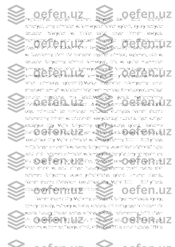 rivojlantirishga qaratilgan	 parlament	 faoliyatini	 davom	 ettirdi.	 Parlament
rahbariyati,	
 uning	 qo‘mitalari	 va	 komissiyalari	 raislari	 saylanib,	 siyosiy	 partiyalar
deputatlar	
 	fraksiyalari	 	va	 	bloklar	 	tashkil	 	topgan	 	birinchi	 	sessiyada
mamlakatimizning	
 qonun	 chiqaruvchi	 hokimiyati	 organi	 tizimida	 qator
o‘zgarishlar	
 qilindi.	 Xususan	 ilk	 bor	 Demokratik	 institutlar,	 nodavlat	 tashkilotlar
va	
 fuqarolarning	 o‘zini	 o‘zi	 boshqarish	 organlari	 qo‘mitasi,	 Reglament,	 odob	 va
deputatlar	
 faoliyatining	 ta’minoti	 komissiyasi,	 Oila	 va	 ayollar	 muammolari
komissiyasi,	
 Yoshlar	 ishlari	 komissiyasi	 hamda	 Normativ-huquqiy	 atamalar
komissiyasi	
 tuzildi	 (Yoshlar	 ishlari	 komissiyasi	 2000-yilning	 avgustida	 Yoshlar
ishlari	
 qo‘mitasiga	 aylantirildi).Mazkur	 o‘zgarishlar	 hokimiyatning	 qonun
chiqaruvchi	
 tarmog‘i	 vakolatlarini	 belgilovchi	 mamlakat   Konstitutsiyasi ,	  amaldagi
qonunlar	
 	normalariga	 	mos	 	keladi;Mamlakatni	 	yanada	 	rivojlantirishning
O‘zbekiston	
 Respublikasi	 Prezidenti	 I.A.Karimov	 tomonidan	 “O‘zbekiston	 XXI
asrga	
 intilmoqda”	 deb	 nomlangan	 ma’ruzada,	 shuningdek	 ikkinchi	 chaqiriq
parlamentning	
 birinchi	 va	 to‘qqizinchi	 sessiyalaridagi	 nutqlarida	 ilgari	 surilgan
strategiyasi	
 Oliy	 Majlis	 faoliyatining	 siyosiy	 dasturiga	 aylandi.	 Davlatimiz
boshlig‘i	
 tomonidan	 belgilab	 berilgan	 vazifalar	 asosida	 Kengash,	 “O‘zbekiston
Respublikasi	
 Oliy	 Majlisi	 qo‘mitalari	 va	 komissiyalarining	 2000	 —	 2002-yillarga
mo‘ljallangan	
 qonunchilik	 va	 nazorat	 faoliyatining	 ustuvorliklari	 to‘g‘risida”	 hujjat
qabul	
 qildi.	 Parlament	 qo‘mitalari	 va	 komissiyalari	 har	 yilgi	 joriy	 ish	 rejasini	 ana
shu	
 hujjatga	 muvofiq	 ishlab	 chiqdilar,	 bu	 rejalar	 asosan	 bajarildi.	 Qonunlarni
ishlab	
 chiqish	 va	 qabul	 qilingan	 huquqiy	 normalarning	 ijrosini	 nazorat	 etish
parlament	
 faoliyatining	 ustuvor	 yo‘nalishlariga	 aylandi.	 Umuman	 olganda,
ikkinchi	
 chaqiriq	 O‘zbekiston	 Respublikasi	 Oliy	 Majlisi	 2000	 —	 2004-yillarda
oltita	
 asosiy	 yo‘nalish	 bo‘yicha	 ish	 olib	 bordi.
 	
       Ikkinchi	 chaqiriq	 Oliy	 Majlisning	 qonunchilik	 faoliyati	 mamlakatda	 siyosiy,
ijtimoiy-iqtisodiy,	
 ma’naviy	 va	 boshqa	 sohalarda	 olib	 borilayotgan	 islohotlarni	 o‘z
vaqtida	
 huquqiy	 jihatdan	 tartibga	 solishga	 qaratildi.	 Parlamentning	 bo‘lib	 o‘tgan
o‘n	
 oltita	 sessiyasida	 102	 ta	 qonun,	 310	 ta	 qaror	 qabul	 qilindi,	 62	 ta	 xalqaro
shartnoma	
 va	 bitim	 ratifikatsiya	 qilindi,	 shuningdek	 330	 ta	 qonun	 hujjatiga	 1357	 ta 