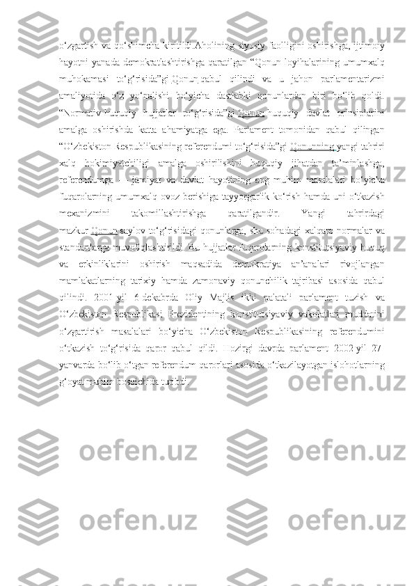 o‘zgartish va	 qo‘shimcha	 kiritildi.Aholining	 siyosiy	 faolligini	 oshirishga,	 ijtimoiy
hayotni	
 yanada	 demokratlashtirishga	 qaratilgan	 “Qonun	 loyihalarining	 umumxalq
muhokamasi	
 to‘g‘risida”gi   Qonun   qabul	 qilindi	 va	 u	 jahon	 parlamentarizmi
amaliyotida	
 o‘z	 yo‘nalishi	 bo‘yicha	 dastlabki	 qonunlardan	 biri	 bo‘lib	 qoldi.
“Normativ-huquqiy	
 hujjatlar	 to‘g‘risida”gi   Qonun   huquqiy	 davlat	 prinsiplarini
amalga	
 oshirishda	 katta	 ahamiyatga	 ega.	 Parlament	 tomonidan	 qabul	 qilingan
“O‘zbekiston	
 Respublikasining	 referendumi	 to‘g‘risida”gi   Qonunning 	      yangi	 tahriri
xalq	
 hokimiyatchiligi	 amalga	 oshirilishini	 huquqiy	 jihatdan	 ta’minlashga,
referendumga	
 —	 jamiyat	 va	 davlat	 hayotining	 eng	 muhim	 masalalari	 bo‘yicha
fuqarolarning	
 umumxalq	 ovoz	 berishiga	 tayyorgarlik	 ko‘rish	 hamda	 uni	 o‘tkazish
mexanizmini	
 	takomillashtirishga	 	qaratilgandir.	 	Yangi	 	tahrirdagi
mazkur   Qonun   saylov	
 to‘g‘risidagi	 qonunlarga,	 shu	 sohadagi	 xalqaro	 normalar	 va
standartlarga	
 muvofiqlashtirildi.	 Bu	 hujjatlar	 fuqarolarning	 konstitutsiyaviy	 huquq
va	
 erkinliklarini	 oshirish	 maqsadida	 demokratiya	 an’analari	 rivojlangan
mamlakatlarning	
 tarixiy	 hamda	 zamonaviy	 qonunchilik	 tajribasi	 asosida	 qabul
qilindi.	
 2001-yil	 6-dekabrda	 Oliy	 Majlis	 ikki	 palatali	 parlament	 tuzish	 va
O‘zbekiston	
 Respublikasi	 Prezidentining	 konstitutsiyaviy	 vakolatlari	 muddatini
o‘zgartirish	
 masalalari	 bo‘yicha	 O‘zbekiston	 Respublikasining	 referendumini
o‘tkazish	
 to‘g‘risida	 qaror	 qabul	 qildi.	 Hozirgi	 davrda	 parlament	 2002-yil	 27-
yanvarda	
 bo‘lib	 o‘tgan	 referendum	 qarorlari	 asosida	 o‘tkazilayotgan	 islohotlarning
g‘oyat	
 muhim	 bosqichida	 turibdi. 