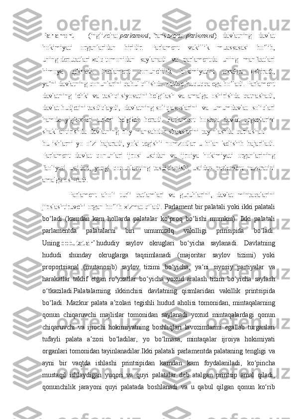 Parlament   — ( inglizcha :   parlament ,   fransuzcha :   parlement )	 davlatning	 davlat
hokimiyati	
 organlaridan	 biridir.	 Parlament	 vakillik	 muassasasi	 bo lib,	ʻ
uning   deputatlari   xalq   tomonidan	
 saylanadi	 va	 parlamentda	 uning	 manfaatlari
himoya	
 qilinadi.	 Parlament	 qonunchilik	 hokimiyatini	 amalga	 oshiradi,
ya ni	
ʼ   davlatning   qonunlarini	 qabul	 qilishda	 mutlaq	 huquqqa	 ega	 bo ladi.	 Parlament	ʻ
davlatning	
 ichki	 va	 tashqi   siyosatini   belgilash	 va	 amalga	 oshirishda	 qatnashadi,
davlat   budjetini   tasdiqlaydi,	
 davlatning   soliq   asoslarini	 va	 umumdavlat	 soliqlari
hamda	
 yig imlari	 turlari	 belgilab	 beradi.	 Parlament	 boshqa	 davlat	 organlarini	ʻ
shakllantirishda	
 davlatning	 oliy	 mansabdor	 shaxslarini	 tayinlashda	 qatnashadi   —
bu	
 ishlarni	 yo	 o zi	 bajaradi,	 yoki	 tegishli	 nomzodlar	 u bilan	 kelishib	 bajariladi.	ʻ
Parlament	
 davlat	 qonunlari	 ijrosi	 ustidan	 va	 ijroiya	 hokimiyati	 organlarining
faoliyati	
 ustidan,	 yangi	 qonunlarning	 tasdiqlanishi	 ustidan	 parlament	 nazoratini
amalga	
 oshiradi.
 	
     Parlament	 aholi	 turli	 qatlamlari	 va	 guruhlarini,	 davlat	 mintaqalarini
jipslashtiruvchi	
 organ	 bo lib	 xizmat	 qiladi.	ʻ  	Parlament	 bir	 palatali	 yoki	 ikki	 palatali
bo ladi	
 (kamdan	 kam	 hollarda	 palatalar	 ko proq	 bo lishi	 mumkin).	 Ikki	 palatali	ʻ ʻ ʻ
parlamentda	
 	palatalarni	 	biri	 	umumxalq	 	vakilligi	 	prinsipida	 	bo ladi.	ʻ
Uning   deputatlari   hududiy	
 saylov	 okruglari	 bo yicha	 saylanadi.	 Davlatning	ʻ
hududi	
 shunday	 okruglarga	 taqsimlanadi	 (majoritar	 saylov	 tizimi)	 yoki
proportsianal	
 (mutanosib)	 saylov	 tizimi	 bo yicha,	 ya ni	 siyosiy	 partiyalar	 va	ʻ ʻ
harakatlar	
 taklif	 etgan	 ro yxatlar	 bo yicha	 yoxud	 aralash	 tizim	 bo yicha	 saylash	ʻ ʻ ʻ
o tkaziladi.Palatalarning
 ikkinchisi	 davlatning	 qismlaridan	 vakillik	 printsipida	ʻ
bo ladi.	
 Mazkur	 palata	 a zolari	 tegishli	 hudud	 aholisi	 tomonidan,	 mintaqalarning	ʻ ʼ
qonun	
 chiqaruvchi	 majlislar	 tomonidan	 saylanadi	 yoxud	 mintaqalardagi	 qonun
chiqaruvchi	
 va	 ijrochi	 hokimiyatning	 boshliqlari	 lavozimlarini	 egallab	 turganlari
tufayli	
 palata	 a zosi	 bo ladilar,	 yo	 bo lmasa,	 mintaqalar	 ijroiya	 hokimiyati	ʼ ʻ ʻ
organlari	
 tomonidan	 tayinlanadilar.Ikki	 palatali	 parlamentda	 palataning	 tengligi	 va
ayni	
 bir	 vaqtda	 ishlashi	 printsipidan	 kamdan	 kam	 foydalaniladi,	 ko pincha	ʻ
mustaqil	
 ishlaydigan	 yuqori	 va	 quyi	 palatalar	 deb	 atalgan	 printsip	 amal	 qiladi,
qonunchilik	
 jarayoni	 quyi	 palatada	 boshlanadi	 va	 u qabul	 qilgan	 qonun	 ko rib	ʻ 