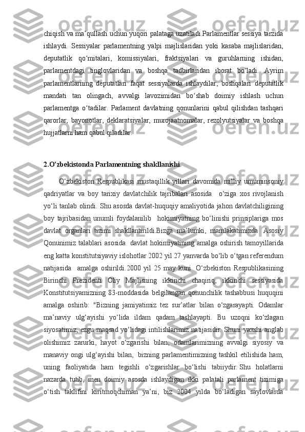 chiqish va	 ma qullash	 uchun	 yuqori	 palataga	 uzatiladi.Parlamentlar	 sessiya	 tarzida	ʼ
ishlaydi.	
 Sessiyalar	 parlamentning	 yalpi	 majlislaridan	 yoki	 kasaba	 majlislaridan,
deputatlik	
 qo mitalari,	 komissiyalari,	 fraktsiyalari	 va	 guruhlarning	 ishidan,	ʻ
parlamentdagi
 tinglovlaridan	 va	 boshqa	 tadbirlaridan	 iborat	 bo ladi.	 Ayrim	ʻ
parlamentlarning	
 deputatlari	 faqat	 sessiyalarda	 ishlaydilar,	 boshqalari	 deputatlik
mandati	
 tan	 olingach,	 avvalgi	 lavozimidan	 bo shab	 doimiy	 ishlash	 uchun	ʻ
parlamentga	
 o tadilar.	 Parlament	 davlatning	 qonunlarini	 qabul	 qilishdan	 tashqari	ʻ
qarorlar,	
 bayonotlar,	 deklaratsiyalar,	 murojaatnomalar,	 rezolyutsiyalar	 va	 boshqa
hujjatlarni	
 ham	 qabul	 qiladilar.
2.O’zbekistonda Parlamentning shakllanishi .
 	
        O‘zbekiston	 Respublikasi	 mustaqillik	 yillari	 davomida	 milliy	 umuminsoniy
qadriyatlar	
 va	 boy	 tarixiy	 davlatchilik	 tajribalari	 asosida      	o‘ziga	 xos	 rivojlanish
yo‘li	
 tanlab	 olindi.	 Shu	 asosda	 davlat-huquqiy	 amaliyotida	 jahon	 davlatchiligining
boy	
 tajribasidan	 unumli	 foydalanilib      	hokimiyatning	 bo‘linishi	 prinsiplariga	 mos
davlat	
 organlari	 tizimi	 shakllantirildi.Bizga	 ma’lumki,	 mamlakatimizda    	Asosiy
Qonunimiz	
 talablari	 asosida	    davlat	 hokimiyatining	 amalga	 oshirish	 tamoyillarida
eng	
 katta	 konstitutsiyaviy	 islohotlar	 2002	 yil	 27	 yanvarda	 bo‘lib	 o‘tgan	 referendum
natijasida	
      amalga	 oshirildi.2000	 yil	 25	 may	 kuni    	O‘zbekiston	 Respublikasining
Birinchi	
 Prezidenti	 Oliy	 Majlisning	 ikkinchi	 chaqiriq,	 ikkinchi	 sessiyasida
Konstitutsiyamizning	
 83-moddasida	 belgilangan	 qonunchilik	 tashabbusi	 huquqini
amalga	
 oshirib:	 "Bizning	 jamiyatimiz	 tez	 sur’atlar	 bilan	 o‘zgarayapti.	 Odamlar
ma’naviy	
 ulg‘ayishi	 yo‘lida	 ildam	 qadam	 tashlayapti.	 Bu	 uzoqni	 ko‘zlagan
siyosatimiz,	
 ezgu	 maqsad	 yo‘lidagi	 intilishlarimiz	 natijasidir.	 Shuni	 yaxshi	 anglab
olishimiz	
 zarurki,	 hayot	 o‘zgarishi	 bilan,	 odamlarimizning	 avvalgi	 siyosiy	 va
manaviy	
 ongi	 ulg‘ayishi	 bilan,	    bizning	 parlamentimizning	 tashkil	 etilishida	 ham,
uning	
 faoliyatida	 ham	 tegishli	 o‘zgarishlar	 bo‘lishi	 tabiiydir.   Shu	 holatlarni
nazarda	
 tutib,	 men	 doimiy	 asosda	 ishlaydigan	 ikki	 palatali	 parlament	 tizimiga
o‘tish	
 taklifini	 kiritmoqchiman	 ya’ni,	 biz	 2004	 yilda	 bo‘ladigan	 saylovlarda 