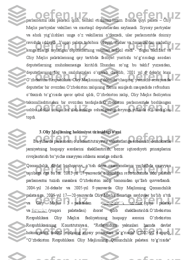 parlamentni ikki	 palatali	 qilib,	 tashkil	 etishimiz	 lozim.	 Bunda	 quyi	 palata	 – Oliy
Majlis	
 partiyalar	 vakillari	 va	 mustaqil	 deputatlardan	 saylanadi.	 Siyosiy	 partiyalar
va	
 aholi	 yig‘ilishlari	 unga	 o‘z	 vakillarini	 o‘tkazadi,	 ular	 parlamentda	 doimiy
ravishda	
 ishlaydi.	 Yuqori	 palata	 tarkibini	 viloyat,	 shahar	 va	 tumanlardan	 mahalliy
kengashlarga	
 saylangan	 deputatlarning	 vakillari	 tashkil	 etadi"-    	degan	 takliflari	 va
Oliy	
 Majlis	 palatalarining	 qay	 tartibda	 faoliyat	 yuritishi	 to‘g‘risidagi	 asoslari
deputatlarning	
 muhokamasiga	 kiritildi.   Shundan	 so‘ng	 bu	 taklif	 yuzasidan,
deputatlarning	
 fikr	 va	 mulohazalari	 o‘rganib	 chiqilib,	 2001	 yil	 6 dekabr	 kuni
O‘zbekiston	
 Respublikasi	 Oliy	 Majlisining	 ikkinchi	 chaqiriq,	 yettinchi	 sessiyasida
deputatlar	
 bir	 ovozdan	 O‘zbekiston	 xalqining	 fikrini	 aniqlash	 maqsadida	 refendum    
o‘tkazish	
 to‘g‘risida	 qaror	 qabul	 qildi,	 O‘zbekiston	 xalqi,	 Oliy	 Majlis	 faoliyatini
takomillashtirishni	
 bir	 ovozdan	 tasdiqladi.O‘zbekiston	 parlamentida	 boshlangan
ushbu	
 islohot	 uzoqni	 ko‘zlab	 amalga	 oshirilganligi	 keyingi	 yillarda	 o‘z	 tasdig‘ini
topdi.
            3.Oliy Majlisning hokimiyat tizimidagi o’rni
 	
     Bu	 yillarda	 parlament,	 o z	 konstitutsiyaviy	 vakolatlariga	 asoslanib,	 demokratik	ʻ
jamiyatning	
 huquqiy	 asoslarini	 shakllantirish,	 bozor	 iqtisodiyoti	 prinsiplarini
rivojlantirish	
 bo yicha	 muayyan	 ishlarni	 amalga	 oshirdi.	ʻ
Qonunchilik,	
 davlat	 boshqaruvi,	 o tish	 davri	 muammolarini	 yechishda	 muayyan	ʻ
tajribaga	
 ega	 bo ldi.	 2002-yil	 27-yanvarda	 o tkazilgan	 referendumda	 ikki	 palatali	ʻ ʻ
parlamentni	
 tuzish	 masalasi	 O zbekiston	 xalqi	 tomonidan	 qo llab	 quvvatlandi.	ʻ ʻ
2004-yil	
 26-dekabr	 va	 2005-yil	 9-yanvarda	 Oliy	 Majlisning	 Qonunchilik
palatasiga,	
 2005-yil	 17—20-yanvarda	 Oliy	 Majlis	 Senatiga	 saylovlar	 bo lib	 o tdi	ʻ ʻ
va	
 	Oliy	 	Majlis	 	2	 	palatadan	  —   Qonunchilik	 	palatasi   (quyi	 	palata)
va   Senatdan   (yuqori	
 	palatadan)	 	iborat	 	qilib	 	shakllantirildi.O zbekiston	ʻ
Respublikasi	
 	Oliy	 	Majlisi	 	faoliyatining	 	huquqiy	 	asosini	 	O zbekiston	ʻ
Respublikasining	
 	Konstitutsiyasi,	 	"Referendum	 	yakunlari	 	hamda	 	davlat
hokimiyatini	
 tashkil	 etishning	 asosiy	 prinsiplari	 to g risida"	 (2002-yil	 4-aprel),	ʻ ʻ
"O zbekiston	
 Respublikasi	 Oliy	 Majlisining	 Qonunchilik	 palatasi	 to g risida"	ʻ ʻ ʻ 