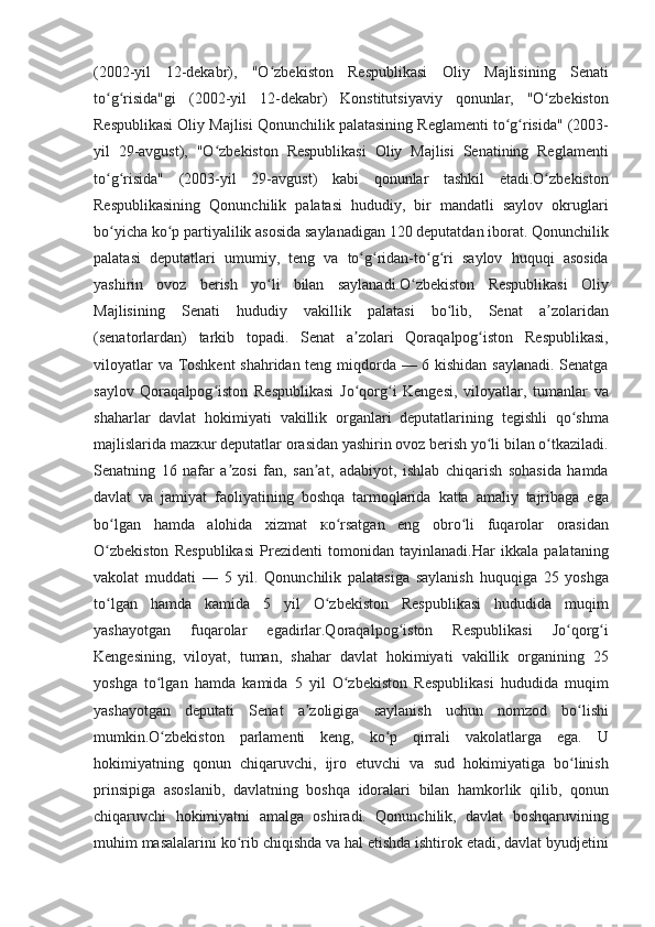 (2002-yil 12-dekabr),	 "O zbekiston	 Respublikasi	 Oliy	 Majlisining	 Senati	ʻ
to g risida"gi	
 (2002-yil	 12-dekabr)	 Konstitutsiyaviy	 qonunlar,	 "O zbekiston	ʻ ʻ ʻ
Respublikasi	
 Oliy	 Majlisi	 Qonunchilik	 palatasining	 Reglamenti	 to g risida"	 (2003-	ʻ ʻ
yil	
 29-avgust),	 "O zbekiston	 Respublikasi	 Oliy	 Majlisi	 Senatining	 Reglamenti	ʻ
to g risida"	
 (2003-yil	 29-avgust)	 kabi	 qonunlar	 tashkil	 etadi.O zbekiston	ʻ ʻ ʻ
Respublikasining	
 Qonunchilik	 palatasi	 hududiy,	 bir	 mandatli	 saylov	 okruglari
bo yicha	
 ko p	 partiyalilik	 asosida	 saylanadigan	 120	 deputatdan	 iborat.	 Qonunchilik	ʻ ʻ
palatasi	
 deputatlari	 umumiy,	 teng	 va	 to g ridan-to g ri	 saylov	 huquqi	 asosida	ʻ ʻ ʻ ʻ
yashirin	
 ovoz	 berish	 yo li	 bilan	 saylanadi.O zbekiston	 Respublikasi	 Oliy	ʻ ʻ
Majlisining	
 Senati	 hududiy	 vakillik	 palatasi	 bo lib,	 Senat	 a zolaridan	ʻ ʼ
(senatorlardan)	
 tarkib	 topadi.	 Senat	 a zolari	 Qoraqalpog iston	 Respublikasi,	ʼ ʻ
viloyatlar	
 va	 Toshkent	 shahridan	 teng	 miqdorda	 —	 6 kishidan	 saylanadi.	 Senatga
saylov	
 Qoraqalpog iston	 Respublikasi	 Jo qorg i	 Kengesi,	 viloyatlar,	 tumanlar	 va	ʻ ʻ ʻ
shaharlar	
 davlat	 hokimiyati	 vakillik	 organlari	 deputatlarining	 tegishli	 qo shma	ʻ
majlislarida	
 mazкur	 deputatlar	 orasidan	 yashirin	 ovoz	 berish	 yo li	 bilan	 o tkaziladi.	ʻ ʻ
Senatning	
 16	 nafar	 a zosi	 fan,	 san at,	 adabiyot,	 ishlab	 chiqarish	 sohasida	 hamda	ʼ ʼ
davlat	
 va	 jamiyat	 faoliyatining	 boshqa	 tarmoqlarida	 katta	 amaliy	 tajribaga	 ega
bo lgan	
 hamda	 alohida	 xizmat	 кo rsatgan	 eng	 obro li	 fuqarolar	 orasidan	ʻ ʻ ʻ
O zbekiston	
 Respublikasi	 Prezidenti	 tomonidan	 tayinlanadi.Har	 ikkala	 palataning	ʻ
vakolat	
 muddati	 —	 5 yil.	 Qonunchilik	 palatasiga	 saylanish	 huquqiga	 25	 yoshga
to lgan	
 hamda	 kamida	 5	 yil	 O zbekiston	 Respublikasi	 hududida	 muqim	ʻ ʻ
yashayotgan	
 	fuqarolar	 	egadirlar.Qoraqalpog iston	 	Respublikasi	 	Jo qorg i	ʻ ʻ ʻ
Kengesining,	
 viloyat,	 tuman,	 shahar	 davlat	 hokimiyati	 vakillik	 organining	 25
yoshga	
 to lgan	 hamda	 kamida	 5 yil	 O zbekiston	 Respublikasi	 hududida	 muqim	ʻ ʻ
yashayotgan	
 deputati	 Senat	 a zoligiga	 saylanish	 uchun	 nomzod	 bo lishi	ʼ ʻ
mumkin.O zbekiston	
 parlamenti	 keng,	 ko p	 qirrali	 vakolatlarga	 ega.	 U	ʻ ʻ
hokimiyatning	
 qonun	 chiqaruvchi,	 ijro	 etuvchi	 va	 sud	 hokimiyatiga	 bo linish	ʻ
prinsipiga	
 asoslanib,	 davlatning	 boshqa	 idoralari	 bilan	 hamkorlik	 qilib,	 qonun
chiqaruvchi	
 hokimiyatni	 amalga	 oshiradi.	 Qonunchilik,	 davlat	 boshqaruvining
muhim	
 masalalarini	 ko rib	 chiqishda	 va	 hal	 etishda	 ishtirok	 etadi,	 davlat	 byudjetini	ʻ 