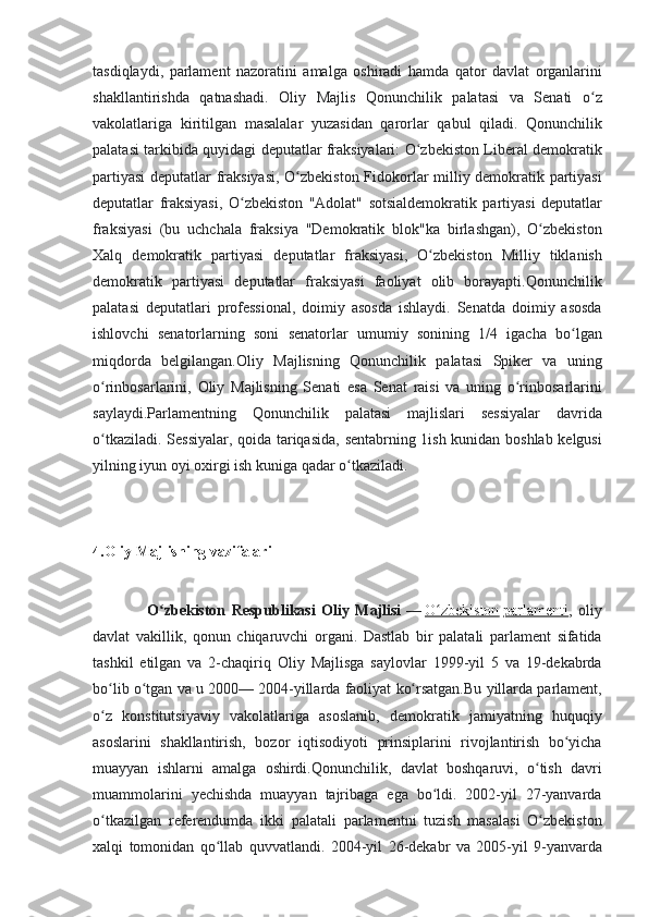 tasdiqlaydi, parlament	 nazoratini	 amalga	 oshiradi	 hamda	 qator	 davlat	 organlarini
shakllantirishda	
 qatnashadi.	 Oliy	 Majlis	 Qonunchilik	 palatasi	 va	 Senati	 o zʻ
vakolatlariga	
 kiritilgan	 masalalar	 yuzasidan	 qarorlar	 qabul	 qiladi.	 Qonunchilik
palatasi	
 tarkibida	 quyidagi	 deputatlar	 fraksiyalari:	 O zbekiston	 Liberal	 demokratik	ʻ
partiyasi	
 deputatlar	 fraksiyasi,	 O zbekiston	 Fidokorlar	 milliy	 demokratik	 partiyasi	ʻ
deputatlar	
 fraksiyasi,	 O zbekiston	 "Adolat"	 sotsialdemokratik	 partiyasi	 deputatlar	ʻ
fraksiyasi	
 (bu	 uchchala	 fraksiya	 "Demokratik	 blok"ka	 birlashgan),	 O zbekiston	ʻ
Xalq	
 demokratik	 partiyasi	 deputatlar	 fraksiyasi,	 O zbekiston	 Milliy	 tiklanish	ʻ
demokratik	
 partiyasi	 deputatlar	 fraksiyasi	 faoliyat	 olib	 borayapti.Qonunchilik
palatasi	
 deputatlari	 professional,	 doimiy	 asosda	 ishlaydi.	 Senatda	 doimiy	 asosda
ishlovchi	
 senatorlarning	 soni	 senatorlar	 umumiy	 sonining	 1/4	 igacha	 bo lgan	ʻ
miqdorda	
 belgilangan.Oliy	 Majlisning	 Qonunchilik	 palatasi	 Spiker	 va	 uning
o rinbosarlarini,	
 Oliy	 Majlisning	 Senati	 esa	 Senat	 raisi	 va	 uning	 o rinbosarlarini	ʻ ʻ
saylaydi.Parlamentning	
 Qonunchilik	 palatasi	 majlislari	 sessiyalar	 davrida
o tkaziladi.	
 Sessiyalar,	 qoida	 tariqasida,	 sentabrning	 1ish	 kunidan	 boshlab	 kelgusi	ʻ
yilning	
 iyun	 oyi	 oxirgi	 ish	 kuniga	 qadar	 o tkaziladi.ʻ
4.Oliy Majlisning vazifalari
                  O zbekiston   Respublikasi   Oliy   Majlisi	
ʻ   —   O zbekiston	ʻ   parlamenti ,	 oliy
davlat	
 vakillik,	 qonun	 chiqaruvchi	 organi.	 Dastlab	 bir	 palatali	 parlament	 sifatida
tashkil	
 etilgan	 va	 2-chaqiriq	 Oliy	 Majlisga	 saylovlar	 1999-yil	 5 va	 19-dekabrda
bo lib	
 o tgan	 va	 u 2000—	 2004-yillarda	 faoliyat	 ko rsatgan.Bu	 yillarda	 parlament,	ʻ ʻ ʻ
o z
 konstitutsiyaviy	 vakolatlariga	 asoslanib,	 demokratik	 jamiyatning	 huquqiy	ʻ
asoslarini	
 shakllantirish,	 bozor	 iqtisodiyoti	 prinsiplarini	 rivojlantirish	 bo yicha	ʻ
muayyan	
 ishlarni	 amalga	 oshirdi.Qonunchilik,	 davlat	 boshqaruvi,	 o tish	 davri	ʻ
muammolarini	
 yechishda	 muayyan	 tajribaga	 ega	 bo ldi.	 2002-yil	 27-yanvarda	ʻ
o tkazilgan	
 referendumda	 ikki	 palatali	 parlamentni	 tuzish	 masalasi	 O zbekiston	ʻ ʻ
xalqi	
 tomonidan	 qo llab	 quvvatlandi.	 2004-yil	 26-dekabr	 va	 2005-yil	 9-yanvarda	ʻ 