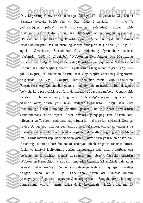 Oliy Majlisning	 Qonunchilik	 palatasiga,	 2005-yil	 17—20-yanvarda	 Oliy	 Majlis
Senatiga	
 saylovlar	 bo lib	 o tdi	 va	 Oliy	 Majlis	 2 palatadan	 	ʻ ʻ —   Qonunchilik
palatasi   (quyi	
 	palata)	 	va   Senatdan   (yuqori	 	palatadan)	 	iborat	 	qilib
shakllantirildi.O zbekiston	
 Respublikasi	 Oliy	 Majlisi	 faoliyatining	 huquqiy	 asosini	ʻ
O zbekiston	
 Respublikasining	 Konstitutsiyasi,	 "Referendum	 yakunlari	 hamda	ʻ
davlat	
 hokimiyatini	 tashkil	 etishning	 asosiy	 prinsiplari	 to g risida"	 (2002-yil	 4-	ʻ ʻ
aprel),	
 "O zbekiston	 Respublikasi	 Oliy	 Majlisining	 Qonunchilik	 palatasi	ʻ
to g risida"
 (2002-yil	 12-dekabr),	 "O zbekiston	 Respublikasi	 Oliy	 Majlisining	ʻ ʻ ʻ
Senati	
 to g risida"gi	 (2002-yil	 12-dekabr)	 Konstitutsiyaviy	 qonunlar,	 "O zbekiston	ʻ ʻ ʻ
Respublikasi	
 Oliy	 Majlisi	 Qonunchilik	 palatasining	 Reglamenti	 to g risida"	 (2003-	ʻ ʻ
yil	
 29-avgust),	 "O zbekiston	 Respublikasi	 Oliy	 Majlisi	 Senatining	 Reglamenti	ʻ
to g risida"	
 (2003-yil	 29-avgust)	 kabi	 qonunlar	 tashkil	 etadi.O zbekiston	ʻ ʻ ʻ
Respublikasining	
 Qonunchilik	 palatasi	 hududiy,	 bir	 mandatli	 saylov	 okruglari
bo yicha	
 ko p	 partiyalilik	 asosida	 saylanadigan	 120	 deputatdan	 iborat.	 Qonunchilik	ʻ ʻ
palatasi	
 deputatlari	 umumiy,	 teng	 va	 to g ridan-to g ri	 saylov	 huquqi	 asosida	ʻ ʻ ʻ ʻ
yashirin	
 ovoz	 berish	 yo li	 bilan	 saylanadi.O zbekiston	 Respublikasi	 Oliy	ʻ ʻ
Majlisining	
 Senati	 hududiy	 vakillik	 palatasi	 bo lib,	 Senat	 a zolaridan	ʻ ʼ
(senatorlardan)	
 tarkib	 topadi.	 Senat	 a zolari	 Qoraqalpog iston	 Respublikasi,	ʼ ʻ
viloyatlar	
 va	 Toshkent	 shahridan	 teng	 miqdorda	 —	 6 kishidan	 saylanadi.	 Senatga
saylov	
 Qoraqalpog iston	 Respublikasi	 Jo qorg i	 Kengesi,	 viloyatlar,	 tumanlar	 va	ʻ ʻ ʻ
shaharlar	
 davlat	 hokimiyati	 vakillik	 organlari	 deputatlarining	 tegishli	 qo shma	ʻ
majlislarida	
 mazкur	 deputatlar	 orasidan	 yashirin	 ovoz	 berish	 yo li	 bilan	 o tkaziladi.	ʻ ʻ
Senatning	
 16	 nafar	 a zosi	 fan,	 san at,	 adabiyot,	 ishlab	 chiqarish	 sohasida	 hamda	ʼ ʼ
davlat	
 va	 jamiyat	 faoliyatining	 boshqa	 tarmoqlarida	 katta	 amaliy	 tajribaga	 ega
bo lgan	
 hamda	 alohida	 xizmat	 кo rsatgan	 eng	 obro li	 fuqarolar	 orasidan	ʻ ʻ ʻ
O zbekiston	
 Respublikasi	 Prezidenti	 tomonidan	 tayinlanadi.Har	 ikkala	 palataning	ʻ
vakolat	
 muddati	 —	 5 yil.	 Qonunchilik	 palatasiga	 saylanish	 huquqiga	 25	 yoshga
to lgan	
 hamda	 kamida	 5	 yil	 O zbekiston	 Respublikasi	 hududida	 muqim	ʻ ʻ
yashayotgan	
 	fuqarolar	 	egadirlar.Qoraqalpog iston	 	Respublikasi	 	Jo qorg i	ʻ ʻ ʻ
Kengesining,	
 viloyat,	 tuman,	 shahar	 davlat	 hokimiyati	 vakillik	 organining	 25 
