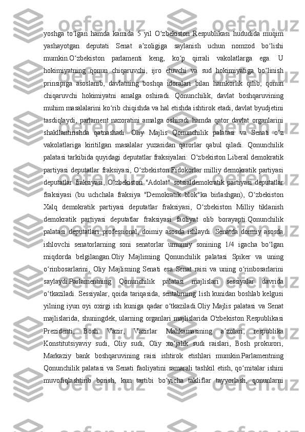 yoshga to lgan	 hamda	 kamida	 5 yil	 O zbekiston	 Respublikasi	 hududida	 muqim	ʻ ʻ
yashayotgan	
 deputati	 Senat	 a zoligiga	 saylanish	 uchun	 nomzod	 bo lishi	ʼ ʻ
mumkin.O zbekiston	
 parlamenti	 keng,	 ko p	 qirrali	 vakolatlarga	 ega.	 U	ʻ ʻ
hokimiyatning	
 qonun	 chiqaruvchi,	 ijro	 etuvchi	 va	 sud	 hokimiyatiga	 bo linish	ʻ
prinsipiga	
 asoslanib,	 davlatning	 boshqa	 idoralari	 bilan	 hamkorlik	 qilib,	 qonun
chiqaruvchi	
 hokimiyatni	 amalga	 oshiradi.	 Qonunchilik,	 davlat	 boshqaruvining
muhim	
 masalalarini	 ko rib	 chiqishda	 va	 hal	 etishda	 ishtirok	 etadi,	 davlat	 byudjetini	ʻ
tasdiqlaydi,	
 parlament	 nazoratini	 amalga	 oshiradi	 hamda	 qator	 davlat	 organlarini
shakllantirishda	
 qatnashadi.	 Oliy	 Majlis	 Qonunchilik	 palatasi	 va	 Senati	 o zʻ
vakolatlariga	
 kiritilgan	 masalalar	 yuzasidan	 qarorlar	 qabul	 qiladi.	 Qonunchilik
palatasi	
 tarkibida	 quyidagi	 deputatlar	 fraksiyalari:	 O zbekiston	 Liberal	 demokratik	ʻ
partiyasi	
 deputatlar	 fraksiyasi,	 O zbekiston	 Fidokorlar	 milliy	 demokratik	 partiyasi	ʻ
deputatlar	
 fraksiyasi,	 O zbekiston	 "Adolat"	 sotsialdemokratik	 partiyasi	 deputatlar	ʻ
fraksiyasi	
 (bu	 uchchala	 fraksiya	 "Demokratik	 blok"ka	 birlashgan),	 O zbekiston	ʻ
Xalq	
 demokratik	 partiyasi	 deputatlar	 fraksiyasi,	 O zbekiston	 Milliy	 tiklanish	ʻ
demokratik	
 partiyasi	 deputatlar	 fraksiyasi	 faoliyat	 olib	 borayapti.Qonunchilik
palatasi	
 deputatlari	 professional,	 doimiy	 asosda	 ishlaydi.	 Senatda	 doimiy	 asosda
ishlovchi	
 senatorlarning	 soni	 senatorlar	 umumiy	 sonining	 1/4	 igacha	 bo lgan	ʻ
miqdorda	
 belgilangan.Oliy	 Majlisning	 Qonunchilik	 palatasi	 Spiker	 va	 uning
o rinbosarlarini,	
 Oliy	 Majlisning	 Senati	 esa	 Senat	 raisi	 va	 uning	 o rinbosarlarini	ʻ ʻ
saylaydi.Parlamentning	
 Qonunchilik	 palatasi	 majlislari	 sessiyalar	 davrida
o tkaziladi.	
 Sessiyalar,	 qoida	 tariqasida,	 sentabrning	 1ish	 kunidan	 boshlab	 kelgusi	ʻ
yilning	
 iyun	 oyi	 oxirgi	 ish	 kuniga	 qadar	 o tkaziladi.Oliy	 Majlis	 palatasi	 va	 Senat	ʻ
majlislarida,	
 shuningdek,	 ularning	 organlari	 majlislarida	 O'zbekiston	 Respublikasi
Prezidenti,	
 	Bosh	 	Vazir,	 	Vazirlar	 	Mahkamasining	 	a zolari,	 	respublika	ʼ
Konstitutsiyaviy	
 sudi,	 Oliy	 sudi,	 Oliy	 xo jalik	 sudi	 raislari,	 Bosh	 prokurori,	ʻ
Markaziy	
 bank	 boshqaruvining	 raisi	 ishtirok	 etishlari	 mumkin.Parlamentning
Qonunchilik	
 palatasi	 va	 Senati	 faoliyatini	 samarali	 tashkil	 etish,	 qo mitalar	 ishini	ʻ
muvofiqlashtirib	
 borish,	 kun	 tartibi	 bo yicha	 takliflar	 tayyorlash,	 qonunlarni	ʻ 