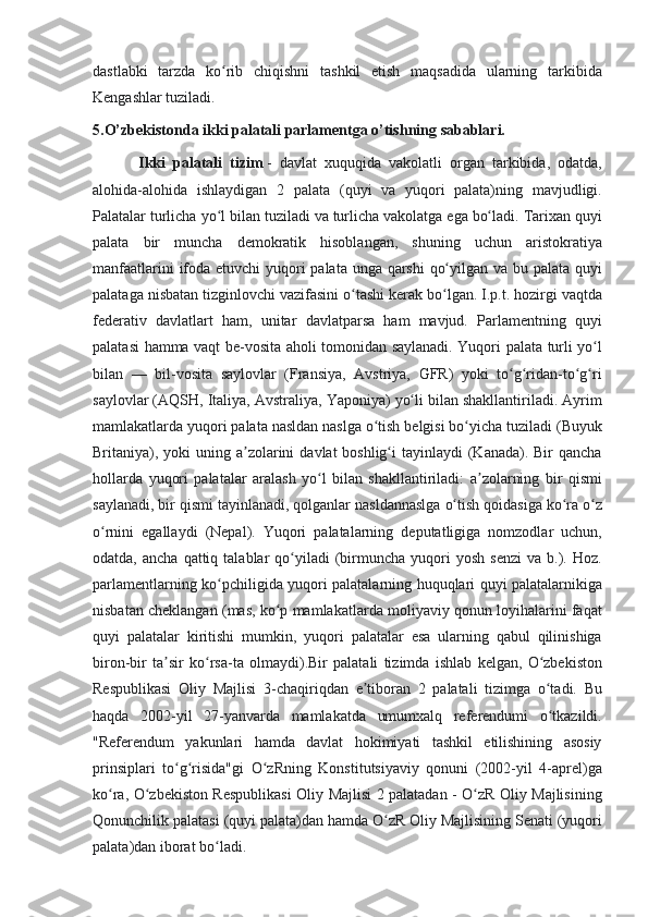 dastlabki tarzda	 ko rib	 chiqishni	 tashkil	 etish	 maqsadida	 ularning	 tarkibida	ʻ
Kengashlar	
 tuziladi.	 
5.O’zbekistonda ikki palatali parlamentga o’tishning sabablari.
            Ikki   palatali   tizim   -	
 davlat	 xuquqida	 vakolatli	 organ	 tarkibida,	 odatda,
alohida-alohida	
 ishlaydigan	 2 palata	 (quyi	 va	 yuqori	 palata)ning	 mavjudligi.
Palatalar	
 turlicha	 yo l	 bilan	 tuziladi	 va	 turlicha	 vakolatga	 ega	 bo ladi.	 Tarixan	 quyi	ʻ ʻ
palata	
 bir	 muncha	 demokratik	 hisoblangan,	 shuning	 uchun	 aristokratiya
manfaatlarini	
 ifoda	 etuvchi	 yuqori	 palata	 unga	 qarshi	 qo yilgan	 va	 bu	 palata	 quyi	ʻ
palataga	
 nisbatan	 tizginlovchi	 vazifasini	 o tashi	 kerak	 bo lgan.	 I.p.t.	 hozirgi	 vaqtda	ʻ ʻ
federativ	
 davlatlart	 ham,	 unitar	 davlatparsa	 ham	 mavjud.	 Parlamentning	 quyi
palatasi	
 hamma	 vaqt	 be-vosita	 aholi	 tomonidan	 saylanadi.	 Yuqori	 palata	 turli	 yo l	ʻ
bilan	
 —	 bil-vosita	 saylovlar	 (Fransiya,	 Avstriya,	 GFR)	 yoki	 to g ridan-to g ri	ʻ ʻ ʻ ʻ
saylovlar	
 (AQSH,	 Italiya,	 Avstraliya,	 Yaponiya)	 yo li	 bilan	 shakllantiriladi.	 Ayrim	ʻ
mamlakatlarda	
 yuqori	 palata	 nasldan	 naslga	 o tish	 belgisi	 bo yicha	 tuziladi	 (Buyuk	ʻ ʻ
Britaniya),	
 yoki	 uning	 a zolarini	 davlat	 boshlig i	 tayinlaydi	 (Kanada).	 Bir	 qancha	ʼ ʻ
hollarda	
 yuqori	 palatalar	 aralash	 yo l	 bilan	 shakllantiriladi:	 a zolarning	 bir	 qismi	ʻ ʼ
saylanadi,	
 bir	 qismi	 tayinlanadi,	 qolganlar	 nasldannaslga	 o tish	 qoidasiga	 ko ra	 o z	ʻ ʻ ʻ
o rnini	
 egallaydi	 (Nepal).	 Yuqori	 palatalarning	 deputatligiga	 nomzodlar	 uchun,	ʻ
odatda,	
 ancha	 qattiq	 talablar	 qo yiladi	 (birmuncha	 yuqori	 yosh	 senzi	 va	 b.).	 Hoz.	ʻ
parlamentlarning	
 ko pchiligida	 yuqori	 palatalarning	 huquqlari	 quyi	 palatalarnikiga	ʻ
nisbatan	
 cheklangan	 (mas,	 ko p	 mamlakatlarda	 moliyaviy	 qonun	 loyihalarini	 faqat	ʻ
quyi	
 palatalar	 kiritishi	 mumkin,	 yuqori	 palatalar	 esa	 ularning	 qabul	 qilinishiga
biron-bir	
 ta sir	 ko rsa-ta	 olmaydi).Bir	 palatali	 tizimda	 ishlab	 kelgan,	 O zbekiston	ʼ ʻ ʻ
Respublikasi
 Oliy	 Majlisi	 3-chaqiriqdan	 e tiboran	 2 palatali	 tizimga	 o tadi.	 Bu	ʼ ʻ
haqda	
 2002-yil	 27-yanvarda	 mamlakatda	 umumxalq	 referendumi	 o tkazildi.ʻ
"Referendum	
 yakunlari	 hamda	 davlat	 hokimiyati	 tashkil	 etilishining	 asosiy
prinsiplari	
 to g risida"gi	 O zRning	 Konstitutsiyaviy	 qonuni	 (2002-yil	 4-aprel)ga	ʻ ʻ ʻ
ko ra,	
 O zbekiston	 Respublikasi	 Oliy	 Majlisi	 2 palatadan	 - O zR	 Oliy	 Majlisining	ʻ ʻ ʻ
Qonunchilik	
 palatasi	 (quyi	 palata)dan	 hamda	 O zR	 Oliy	 Majlisining	 Senati	 (yuqori	ʻ
palata)dan	
 iborat	 bo ladi.	ʻ 