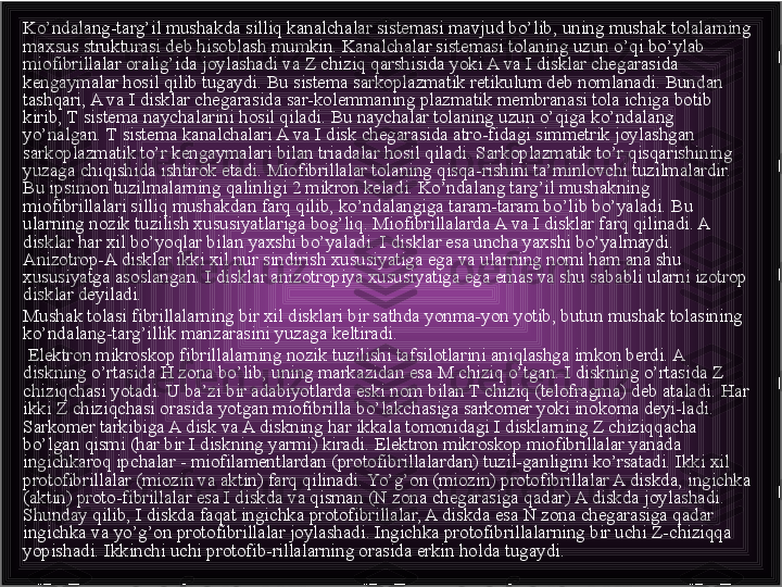 Ko’ndalang-targ’il mushakda silliq kanalchalar sistemasi mavjud bo’lib, uning mushak tolalarning 
maxsus strukturasi deb hisoblash mumkin. Kanalchalar sistemasi tolaning uzun o’qi bo’ylab 
miofibrillalar oralig’ida joylashadi va Z chiziq qarshisida yoki A va I disklar chegarasida 
kengaymalar hosil qilib tugaydi. Bu sistema sarkoplazmatik retikulum deb nomlanadi. Bundan 
tashqari, A va I disklar chegarasida sar-kolemmaning plazmatik membranasi tola ichiga botib 
kirib, Т sistema naychalarini hosil qiladi. Bu naychalar tolaning uzun o’qiga ko’ndalang 
yo’nalgan. Т sistema kanalchalari A va I disk chegarasida atro-fidagi simmetrik joylashgan 
sarkoplazmatik to’r kengaymalari bilan triadalar hosil qiladi. Sarkoplazmatik to’r qisqarishining 
yuzaga chiqishida ishtirok etadi. Miofibrillalar tolaning qisqa-rishini ta’minlovchi tuzilmalardir. 
Bu ipsimon tuzilmalarning qalinligi 2 mikron keladi. Ko’ndalang targ’il mushakning 
miofibrillalari silliq mushakdan farq qilib, ko’ndalangiga taram-taram bo’lib bo’yaladi. Bu 
ularning nozik tuzilish xususiyatlariga bog’liq. Miofibrillalarda A va I disklar farq qilinadi. A 
disklar har xil bo’yoqlar bilan yaxshi bo’yaladi. I disklar esa uncha yaxshi bo’yalmaydi. 
Anizotrop-A disklar ikki xil nur sindirish xususiyatiga ega va ularning nomi ham ana shu 
xususiyatga asoslangan. I disklar anizotropiya xususiyatiga ega emas va shu sababli ularni izotrop 
disklar deyiladi.
Mushak tolasi fibrillalarning bir xil disklari bir sathda yonma-yon yotib, butun mushak tolasining 
ko’ndalang-targ’illik manzarasini yuzaga keltiradi.
  Elektron mikroskop fibrillalarning nozik tuzilishi tafsilotlarini aniqlashga imkon berdi. A 
diskning o’rtasida H zona bo’lib, uning markazidan esa M chiziq o’tgan. I diskning o’rtasida Z 
chiziqchasi yotadi. U ba’zi bir adabiyotlarda eski nom bilan T chiziq (telofragma) deb ataladi. Har 
ikki Z chiziqchasi orasida yotgan miofibrilla bo’lakchasiga sarkomer yoki inokoma deyi-ladi. 
Sarkomer tarkibiga A disk va A diskning har ikkala tomonidagi I disklarning Z chiziqqacha 
bo’lgan qismi (har bir I diskning yarmi) kiradi. Elektron mikroskop miofibrillalar yanada 
ingichkaroq ipchalar - miofilamentlardan (protofibrillalardan) tuzil-ganligini ko’rsatadi. Ikki xil 
protofibrillalar (miozin va aktin) farq qilinadi. Yo’g’on (miozin) protofibrillalar A diskda, ingichka 
(aktin) proto-fibrillalar esa I diskda va qisman (N zona chegarasiga qadar) A diskda joylashadi. 
Shunday qilib, I diskda faqat ingichka protofibrillalar, A diskda esa N zona chegarasiga qadar 
ingichka va yo’g’on protofibrillalar joylashadi. Ingichka protofibrillalarning bir uchi Z-chiziqqa 
yopishadi. Ikkinchi uchi protofib-rillalarning orasida erkin holda tugaydi.  