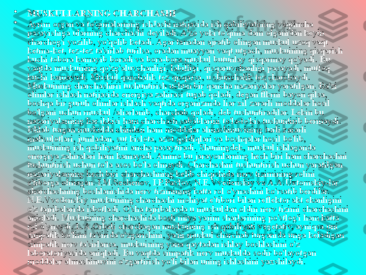 •
MUSKULLARNING CHARCHASHI
•
Ayrim organ va to'qimalarning ishJashi natijasida ish qobiliyatining vaqtincha 
pasayishiga ularning charchashi deyiladi. A'zo yoki to'qima dam olganidan keyin 
charchog'i yozilib, yo'qolib ketadi. Agar tanadan ajratib olingan muskul uzoq vaqt 
ketma-ket, tez-tez ta'sirlab turilsa, oradan muayyan vaqt utgach, muskuining qisqarish 
kuchi tobora kamayib boradi va bora-bora muskul butunlay qisqarmay qo'yadi. Bu 
vaqtda muskuining qo'zg'aluvchanligi, labilligi, qisqaruvchanligi pasayadi, mutloq 
kuchi kamayadi. Muskul qanchalik tez qisqarsa, u shunchalik tez charchaydi. 
Muskuining charchashirii tushuntirish uchun bir qancha nazariyalar yaratilgan. Ba'zi 
olimlar ishlash natijasida energiya zahirasi tugab qoladi, degan flkrni bayon qilsa, 
boshqa bir guruh olimlar ishlash vaqtida organizmda liar xil zararli moddalar hosil 
bo'lgani uchun rnuskul /aliarlanib, charchab qoladi, deb tushuntiradilar. Lekin bu 
nazariyalaming har ikkisi ham charchash sabablarini to'la-to'kis tushuntirib bermaydi. 
Ishlab turgan muskulda chindan ham moddalar almashinuvining turli zararli 
mahsulotlari, jumladan, sut kislota, azot qoldiqlari va boshqalar hosil bo'lib, 
muskuining ish qobiliyatini ancha pasaytiradi. Shuningdek, muskul ishlaganda 
energiya zahiralari ham kamayadi. Ammo bu jarayonlarning hech biri ham charchashni 
tushuntirish uchun to'la asos bo'la olmaydi. Charchashni tushuntirish uchun yaratilgan 
nazariyalaming hech biri charchashning kelib chiqishida nerv tizimining rolini 
e'tiborga olmagan. I.M.Sechenov, I.P.Pavlov, N.E.Vvedenskiy va A.A.Uxtomskiy-lar 
charchashning boshlanishida nerv tizimining katta rol o'ynashini ko'rsatib berdilar. 
N.E.Vvedenskiy muskuining charchashi mohiyat e'tibori bilan reflektor akt ekanligini 
o'z tajribalarida isbotladi. O'sha tajribalarda u muskuldan oldin nerv tizimi charchashini 
aniqladi. Muskuining charchashida bosh miya yarim sharlarining po'stlog'i ham katta 
rol o'ynaydi. L.A.Orbeli charchagan muskuining ish qobiliyati vegetativ, ayniqsa uni 
simpatik bo'limi ta'sirida o'zgarishini, ya'ni muskul charchab turganida unga keladigan 
simpatik nerv ta'sirlansa, muskuining yana qaytadan ishlay boshlashini o'z 
laboratoriyasida aniqladi. Bu vaqtda simpatik nerv muskulda sodir bo'layotgan 
moddalar almashinuvini o'zgartirish yo'li bilan uning ishlashini yaxshilaydi.  