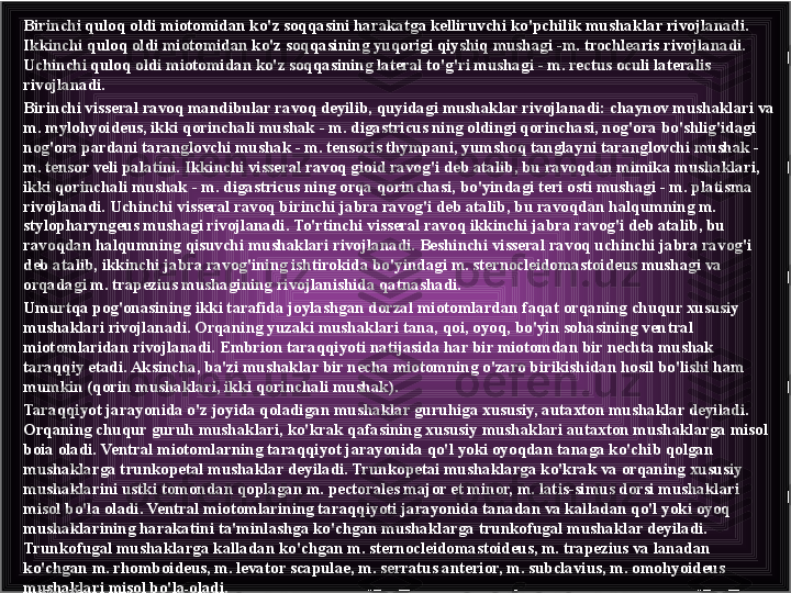 Birinchi quloq oldi miotomidan ko'z soqqasini harakatga kelliruvchi ko'pchilik mushak lar rivojlanadi. 
Ikkinchi quloq oldi miotomidan ko'z soqqasining yuqorigi qiyshiq mushagi -m. trochlearis rivojlanadi. 
Uchinchi quloq oldi miotomidan ko'z soqqasining lateral to'g'ri mushagi - m. rectus oculi lateralis 
rivojlanadi.
Birinchi visseral ravoq mandibular ravoq deyilib, quyidagi mushaklar rivojlanadi: chaynov mushaklari va 
m. mylohyoideus, ikki qorinchali mushak - m. digastricus ning oldingi qorinchasi, nog'ora bo'shlig'idagi 
nog'ora pardani taranglovchi mushak - m. tensoris thympani, yumshoq tanglayni taranglovchi mushak - 
m. tensor veli palatini. Ikkinchi visseral ravoq gioid ravog'i deb atalib, bu ravoqdan mimika mushaklari, 
ikki qorinchali mushak - m. digastricus ning orqa qorin	
 chasi, bo'yindagi teri osti mushagi - m. platisma 
rivojlanadi. Uchinchi visseral ravoq birinchi jabra ravog'i deb atalib, bu ravoqdan halqumning m. 
stylopharyngeus mushagi rivojlanadi. To'rtinchi visseral ravoq ikkinchi jabra ravog'i deb atalib, bu 
ravoqdan halqumning qisuvchi mushaklari rivojlanadi. Beshinchi visseral ravoq uchinchi jabra ravog'i 
deb atalib, ikkinchi jabra ravog'ining ishtirokida bo'yindagi m. sternocleidomastoideus mushagi va 
orqadagi m. trapezius mushagining rivojlanishida qatnashadi.
Umurtqa pog'onasining ikki tarafida joylashgan dorzal miotomlardan faqat orqaning chuqur xususiy 
mushaklari rivojlanadi. Orqaning yuzaki mushaklari tana, qoi, oyoq, bo'yin sohasining ven	
 tral 
miotomlaridan rivojlanadi. Embrion taraqqiyoti natijasida har bir miotomdan bir nechta mushak 
taraqqiy etadi. Aksincha, ba'zi mushaklar bir necha miotomning o'zaro birikishidan hosil bo'lishi ham 
mumkin (qorin mushaklari, ikki qorinchali mushak).
Taraqqiyot jarayonida o'z joyida qoladigan mushaklar guruhiga xususiy, autaxton mushaklar deyiladi. 
Orqaning chuqur guruh mushaklari, ko'krak qafasining xususiy mushaklari autaxton mushaklarga misol 
boia oladi. Ventral miotomlarning taraqqiyot jarayonida qo'l yoki oyoqdan tanaga ko'chib qolgan 
mushaklarga trunkopetal mushaklar deyiladi. Trunkopetai mushaklarga ko'krak va orqaning xususiy 
mushaklarini ustki tomondan qoplagan m. pectorales major et minor, m. latis-simus dorsi mushaklari 
misol bo'la oladi. Ventral miotomlarining taraqqiyoti jarayonida tanadan va kalladan qo'l yoki oyoq 
mushaklarining harakatini ta'minlashga ko'chgan mushaklarga trunkofugal mushaklar deyiladi. 
Trunkofugal mushaklarga kalladan ko'chgan m. sternocleidomastoideus, m. trapezius va lanadan 
ko'chgan m. rhomboideus, m. levator scapulae, m. serratus anterior, m. subclavius, m. omohyoideus 
mushaklari misol bo'la oladi. 