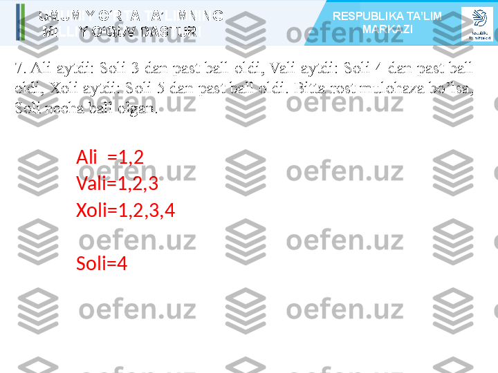 7. Ali aytdi: Soli 3 dan past ball oldi, Vali aytdi: Soli 4 dan past ball 
oldi, Xoli aytdi: Soli 5 dan past ball oldi. Bitta rost mulohaza bo’lsa, 
Soli necha ball olgan. 
Ali  =1,2
Vali=1,2,3
Xoli=1,2,3,4
Soli=4UMUMIY O‘RTA TA’LIMNING
  MILLIY O‘QUV DASTURI RESPUBLIKA TA’LIM 
MARKAZI 