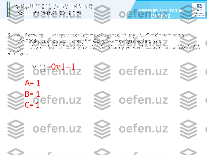 9 .     A= Samsung — koreys tilidan tarjima qilinganda, “3 ta yulduz” ma’nosini beradi.
         B= 2006-yilda YouTube tarmog‘ini Google kompaniyasi sotib olgan.        
         C= Telegram loyihasi 2013-yilda aka-uka Nikolay va Pavel Durovlar tomonidan ishlab    
chiqilgan.
     ()=˅ 0v1=1
A= 1
B= 1
C= 1UMUMIY O‘RTA TA’LIMNING
  MILLIY O‘QUV DASTURI RESPUBLIKA TA’LIM 
MARKAZI 