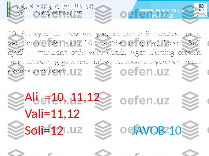 10.  Ali  aytdi  bu  masalani  yechish  uchun  9  minutdan  ortiq 
vaqt  ketadi,  Vali  aytdi  10  minutdan  ortiq  vaqt  ketadi,  Soli 
aytdi  11  minutdan  ortiq  vaqt  ketadi.  Agar  ularning  orasida 
faqat bittasining gapi rost bo’lsa, bu masalani yechish uchun 
qancha vaqt ketadi.
Ali  =10, 11,12
Vali=11,12
Soli=12                        JAVOB 10UMUMIY O‘RTA TA’LIMNING
  MILLIY O‘QUV DASTURI RESPUBLIKA TA’LIM 
MARKAZI 