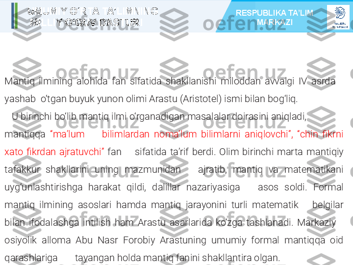 
  
Mantiq  ilmining  alohida  fan  sifatida  shakllanishi   miloddan  avvalgi  IV  asrda     
yashab    o‘tgan buyuk yunon olimi   Arastu (Aristotel) ismi bilan bog‘liq. 
    U birinchi bo‘lib mantiq ilmi   o‘rganadigan masalalar doirasini aniqladi, 
mantiqqa  “maʼlum         bilimlardan  nomaʼlum  bilimlarni  aniqlovchi”,  “chin  fikrni 
xato   fikrdan  ajratuvchi”   fan        sifatida  taʼrif  berdi.  Olim  birinchi  marta   mantiqiy 
tafakkur  shakllarini  uning  mazmunidan       ajratib,   mantiq  va  matematikani 
uyg‘unlashtirishga  harakat  qildi,   dalillar  nazariyasiga       asos  soldi.   Formal 
mantiq  ilmining  asoslari  hamda  mantiq  jarayonini  turli  matematik       belgilar 
bilan  ifodalashga  intilish  ham  Arastu  asarlarida  ko‘zga  tashlanadi.  Markaziy      
osiyolik  alloma  Abu  Nasr  Forobiy  Arastuning  umumiy  formal  mantiqqa  oid 
qarashlariga         tayangan holda mantiq fanini shakllantira olgan.UMUMIY O‘RTA TA’LIMNING
  MILLIY O‘QUV DASTURI RESPUBLIKA TA’LIM 
MARKAZI 