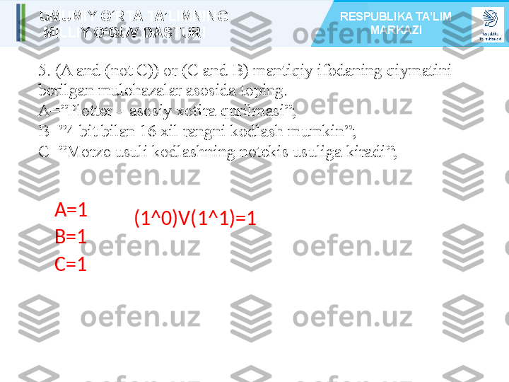 5. (A and (not C)) or (C and B) mantiqiy ifodaning qiymatini 
berilgan mulohazalar asosida toping.
A=”Plotter – asosiy xotira qurilmasi”;
B=”4 bit bilan 16 xil rangni kodlash mumkin”;
C=”Morze usuli kodlashning notekis usuliga kiradi”;
A= 1
B= 1
C= 1 (1^0)V(1^1)=1UMUMIY O‘RTA TA’LIMNING
  MILLIY O‘QUV DASTURI RESPUBLIKA TA’LIM 
MARKAZI 