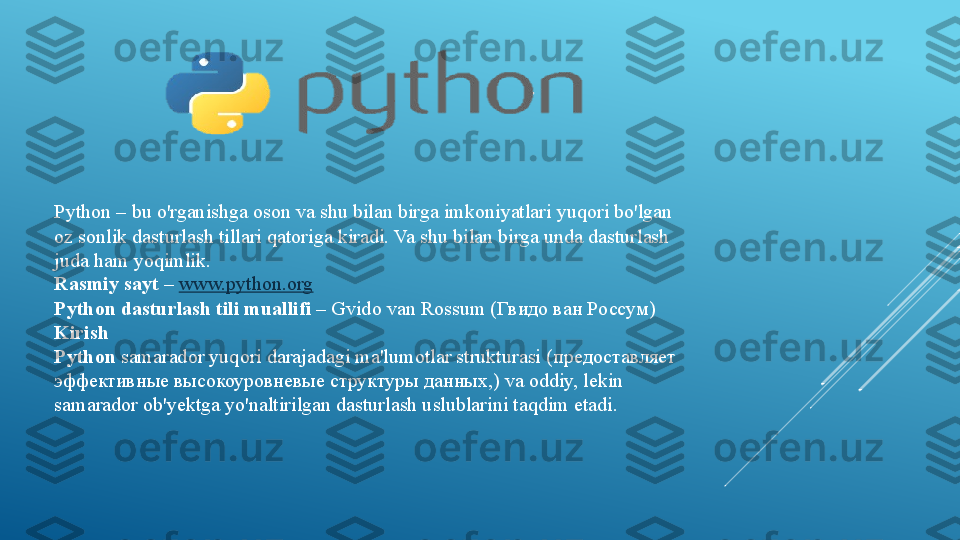 Python – bu o'rganishga oson va shu bilan birga imkoniyatlari yuqori bo'lgan 
oz sonlik dasturlash tillari qatoriga kiradi. Va shu bilan birga unda dasturlash 
juda ham yoqimlik.
Rasmiy sayt –   www.python.org
Python dasturlash tili muallifi –  Gvido van Rossum ( Гвидо ван Россум)
Kirish
Python	
  samarador yuqori darajadagi ma'lumotlar strukturasi ( предоставляет 
эффективные высокоуровневые структуры данных,)  va oddiy, lekin 
samarador ob'yektga yo'naltirilgan dasturlash uslublarini taqdim etadi. 