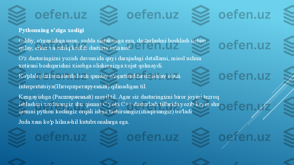 Pythonning o'ziga xosligi
Oddiy, o'rganishga oson, sodda sintaksisga ega, dasturlashni boshlash uchun 
qulay, erkin va ochiq kodlik dasturiy ta'minot.
O'z dasturingizni yozish davomida quyi darajadagi detallarni, misol uchun 
xotirani boshqarishni xisobga olishingizga xojat qolmaydi.
Ko'plab platformalarda hech qanday o'zgartirishlarsiz ishlay oladi.
Interpretatsiya( Интерпретируемый)  qilinadigan til.
Kengayishga ( Расширяемый)  moyil til. Agar siz dasturingizni biror joyini tezroq 
ishlashini xoxlasangiz shu qismni C yoki C++ dasturlash tillarida yozib keyin shu 
qismni python kodingiz orqali ishga tushirsangiz(chaqirsangiz) bo'ladi.
Juda xam ko'p hilma-hil kutubxonalarga ega. 