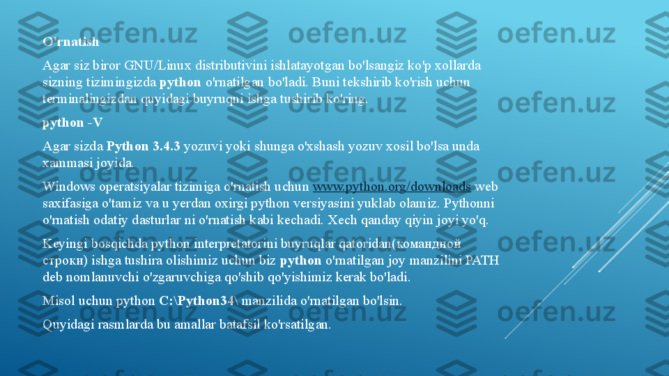 O'rnatish
Agar siz biror GNU/Linux distributivini ishlatayotgan bo'lsangiz ko'p xollarda 
sizning tizimingizda  python	  o'rnatilgan bo'ladi. Buni tekshirib ko'rish uchun 
terminalingizdan quyidagi buyruqni ishga tushirib ko'ring.
python -V
Agar sizda	
  Python 3.4.3	  yozuvi yoki shunga o'xshash yozuv xosil bo'lsa unda 
xammasi joyida.
Windows operatsiyalar tizimiga o'rnatish uchun	
  www.python.org/downloads  	web 
saxifasiga o'tamiz va u yerdan oxirgi python versiyasini yuklab olamiz. Pythonni 
o'rnatish odatiy dasturlar ni o'rnatish kabi kechadi. Xech qanday qiyin joyi yo'q.
Keyingi bosqichda python interpretatorini buyruqlar qatoridan( командной 
строки)  ishga tushira olishimiz uchun biz	
  python  	o'rnatilgan joy manzilini PATH 
deb nomlanuvchi o'zgaruvchiga qo'shib qo'yishimiz kerak bo'ladi.
Misol uchun python	
  C:\Python34\  	manzilida o'rnatilgan bo'lsin.
Quyidagi rasmlarda bu amallar batafsil ko'rsatilgan. 