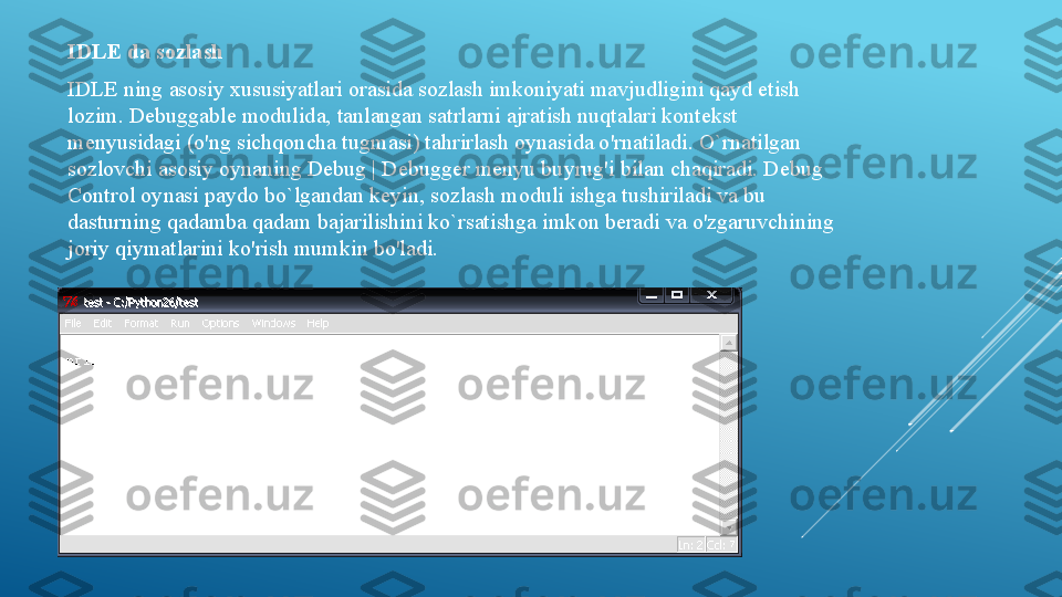 IDLE da sozlash 
IDLE ning asosiy xususiyatlari orasida sozlash imkoniyati mavjudligini qayd etish 
lozim. Debuggable modulida, tanlangan satrlarni ajratish nuqtalari kontekst 
menyusidagi (o'ng sichqoncha tugmasi) tahrirlash oynasida o'rnatiladi. O`rnatilgan 
sozlovchi asosiy oynaning Debug | Debugger menyu buyrug'i bilan chaqiradi. Debug 
Control oynasi paydo bo`lgandan keyin, sozlash moduli ishga tushiriladi va bu 
dasturning qadamba qadam bajarilishini ko`rsatishga imkon beradi va o'zgaruvchining 
joriy qiymatlarini ko'rish mumkin bo'ladi.  