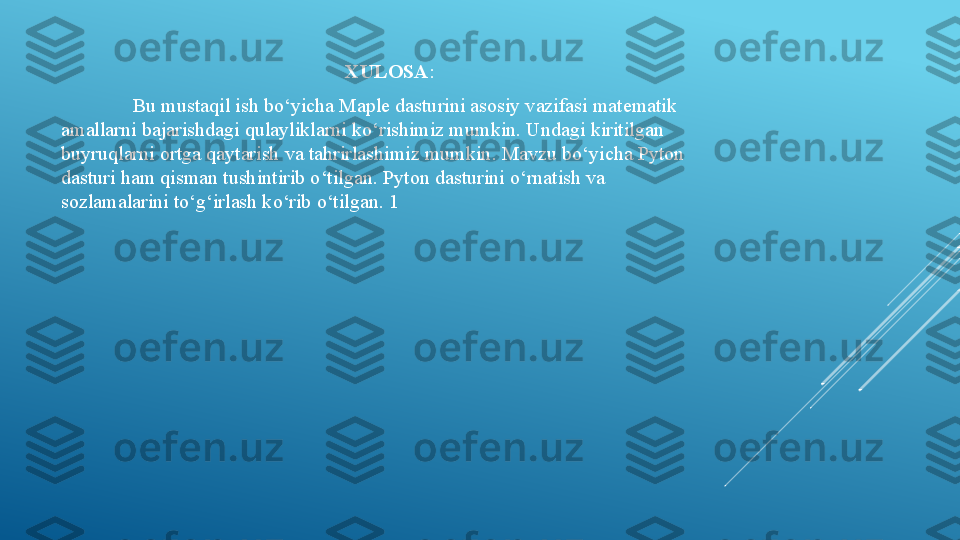 XULOSA :
Bu mustaqil ish bo‘yicha Maple dasturini asosiy vazifasi matematik 
amallarni bajarishdagi qulayliklarni ko‘rishimiz mumkin. Undagi kiritilgan 
buyruqlarni ortga qaytarish va tahrirlashimiz mumkin. Mavzu bo‘yicha Pyton 
dasturi ham qisman tushintirib o‘tilgan. Pyton dasturini o‘rnatish va 
sozlamalarini to‘g‘irlash ko‘rib o‘tilgan. 1 