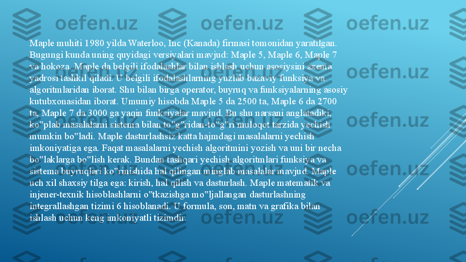 Maple muhiti 1980 yilda Waterloo, Inc (Kanada) firmasi tomonidan yaratilgan. 
Bugungi kunda uning quyidagi versiyalari mavjud: Maple 5, Maple 6, Maple 7 
va hokoza. Maple da belgili ifodalashlar bilan ishlash uchun asosiysini sxema 
yadrosi tashkil qiladi. U belgili ifodalashlarning yuzlab bazaviy funksiya va 
algoritmlaridan iborat. Shu bilan birga operator, buyruq va funksiyalarning asosiy 
kutubxonasidan iborat. Umumiy hisobda Maple 5 da 2500 ta, Maple 6 da 2700 
ta, Maple 7 da 3000 ga yaqin funksiyalar mavjud. Bu shu narsani anglatadiki, 
ko plab masalalarni sistema bilan to g ridan-to g ri muloqot tarzida yechish ‟ ‟ ‟ ‟ ‟
mumkin bo ladi. Maple dasturlashsiz katta hajmdagi masalalarni yechish 	
‟
imkoniyatiga ega. Faqat masalalarni yechish algoritmini yozish va uni bir necha 
bo laklarga bo lish kerak. Bundan tashqari yechish algoritmlari funksiya va 	
‟ ‟
sistema buyruqlari ko rinishida hal qilingan minglab masalalar mavjud. Maple 	
‟
uch xil shaxsiy tilga ega: kirish, hal qilish va dasturlash. Maple matematik va 
injener-texnik hisoblashlarni o tkazishga mo ljallangan dasturlashning 	
‟ ‟
integrallashgan tizimi 6 hisoblanadi. U formula, son, matn va grafika bilan 
ishlash uchun keng imkoniyatli tizimdir. 