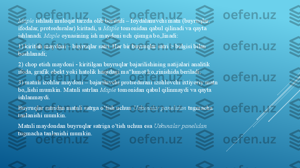 Maple  ishlash muloqat tarzda olib boriladi – foydalanuvchi matn (buyruqlar, 
ifodalar, protseduralar) kiritadi, u  Maple  tomonidan qabul qilinadi va qayta 
ishlanadi.  Maple  oynasining ish maydoni uch qismga bo„linadi: 
1) kiritish maydoni – buyruqlar satri. Har bir buyruqlar satri > belgisi bilan 
boshlanadi; 
2) chop etish maydoni - kiritilgan buyruqlar bajarilishining natijalari analitik 
ifoda, grafik obekt yoki hatolik haqidagi ma lumot ko„rinishida beriladi; ‟
3) matnli izohlar maydoni – bajariluvchi protsedurani izohlovchi ixtiyoriy matn 
bo„lishi mumkin. Matnli satrlan  Maple  tomonidan qabul qilinmaydi va qayta 
ishlanmaydi. 
Buyruqlar satridan matnli satrga o’tish uchun  Uskunalar panelidan  tugmacha 
tanlanishi mumkin. 
Matnli maydondan buyruqlar satriga o’tish uchun esa  Uskunalar panelidan 
tugmacha tanlanishi mumkin. 