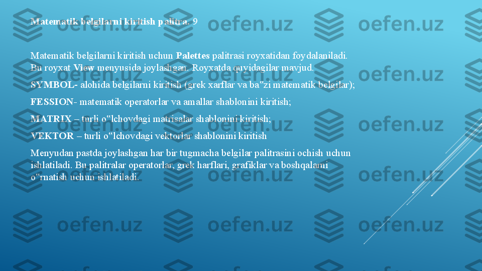 Matematik belgilarni kiritish palitra.  9 
Matematik belgilarni kiritish uchun  Palettes  palitrasi royxatidan foydalaniladi. 
Bu royxat  View  menyusida joylashgan. Royxatda quyidagilar mavjud. 
SYMBOL - alohida belgilarni kiritish (grek xarflar va ba zi matematik belgilar); ‟
FESSION-  matematik operatorlar va amallar shablonini kiritish; 
MATRIX  – turli o lchovdagi matrisalar shablonini kiritish; 	
‟
VEKTOR  – turli o lchovdagi vektorlar shablonini kiritish 
‟
Menyudan pastda joylashgan har bir tugmacha belgilar palitrasini ochish uchun 
ishlatiladi. Bu palitralar operatorlar, grek harflari, grafiklar va boshqalarni 
o rnatish uchun ishlatiladi. 	
‟ 