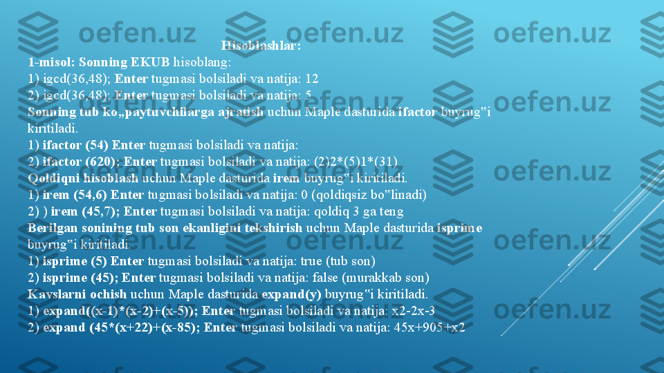 Hisoblashlar:
1-misol: Sonning EKUB  hisoblang:
1) igcd(36,48);  Enter  tugmasi bolsiladi va natija: 12 
2) igcd(36,48);  Enter  tugmasi bolsiladi va natija: 5
Sonning tub ko„paytuvchilarga ajratish  uchun Maple dasturida  ifactor  buyrug i ‟
kiritiladi.   
1)  ifactor (54) Enter  tugmasi bolsiladi va natija: 
2)  ifactor (620); Enter  tugmasi bolsiladi va natija: (2)2*(5)1*(31) 
Qoldiqni hisoblash  uchun Maple dasturida  irem  buyrug i kiritiladi. 	
‟
1)  irem (54,6) Enter  tugmasi bolsiladi va natija: 0 (qoldiqsiz bo linadi) 	
‟
2) )  irem (45,7); Enter  tugmasi bolsiladi va natija: qoldiq 3 ga teng 
Berilgan sonining tub son ekanligini tekshirish  uchun Maple dasturida  isprime 
buyrug i kiritiladi. 	
‟
1)  isprime (5) Enter  tugmasi bolsiladi va natija: true (tub son) 
2)  isprime (45); Enter  tugmasi bolsiladi va natija: false (murakkab son) 
Kavslarni ochish  uchun Maple dasturida  expand(y)  buyrug i kiritiladi. 	
‟
1)  expand((x-1)*(x-2)+(x-5)); Enter  tugmasi bolsiladi va natija: x2-2x-3 
2)  expand (45*(x+22)+(x-85); Enter  tugmasi bolsiladi va natija: 45x+905+x2  