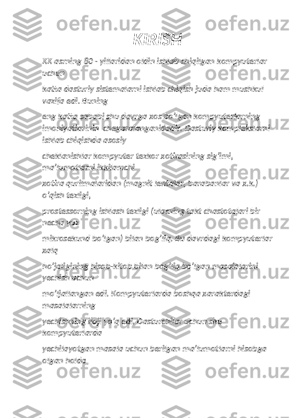 KIRISH
XX asrning 80 - yillaridan oldin ishlab chiqilgan kompyuterlar 
uchun
katta dasturiy sistemalarni ishlab chiqish juda ham mushkul 
vazifa edi. Buning
eng katta sababi shu davrga xos bo’lgan kompyuterlarning 
imoniyatlarinin  chegaralanganidadir. Dasturiy komplekslarni 
ishlab chiqishda asosiy
cheklanishlar kompyuter tezkor xotirasining sig’imi, 
ma’lumotlarni ikkilamchi
xotira qurilmalaridan (magnit lentalar, barabanlar va x.k.) 
o’qish tezligi,
prostessorning ishlash tezligi (ularning takt chastotalari bir 
necha yuz
mikrosekund bo’lgan) bilan bog’liq. Bu davrdagi kompyuterlar
xalq
ho’jaligining hisob-kitob bilan bog’liq bo’lgan masalalarini 
yechish uchun
mo’ljallangan edi. Kompyuterlarda boshqa xarakterdagi 
masalalarning
yechishning iloji yo’q edi. Dasturchilar uchun shu 
kompyuterlarda
yechilayotgan masala uchun berilgan ma’lumotlarni hisobga 
olgan holda 