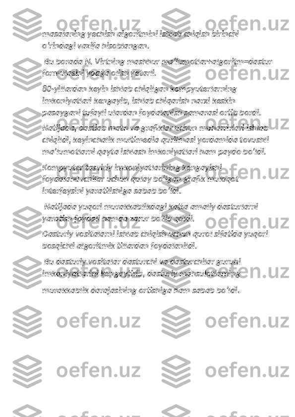 masalaning yechish algoritmini ishlab chiqish birinchi 
o’rindagi vazifa hisoblangan.
 Bu borada N. Virtning mashhur ma’lumotlar+algoritm=dastur
formulasini yodga olish yetarli. 
80-yillardan keyin ishlab chiqilgan kompyuterlarning 
imkoniyatlari kengayib, ishlab chiqarish narxi keskin 
pasaygani tufayli ulardan foydalanish samarasi ortib bordi. 
Natijada, dastlab matn va grafiklar uchun muharrirlari ishlab 
chiqildi, keyinchalik multimedia qurilmasi yordamida tovushli 
ma’lumotlarni qayta ishlash imkoniyatlari ham paydo bo’ldi. 
Kompyuter tasviriy imkoniyatlarining kengayishi 
foydalanuvchilar uchun qulay bo’lgan grafik muloqot 
interfeysini yaratilishiga sabab bo’ldi.
 Natijada yuqori murakkablikdagi katta amaliy dasturlarni 
yaratish foydali hamda zarur bo’lib qoldi. 
Dasturiy vositalarni ishlab chiqish uchun qurol sifatida yuqori 
bosqichli algoritmik tillardan foydalanildi.
 Bu dasturiy vositalar dasturchi va dasturchilar guruhi 
imkoniyatlarini kengaytirib, dasturiy mahsulotlarning 
murakkablik darajasining ortishiga ham sabab bo’ldi . 