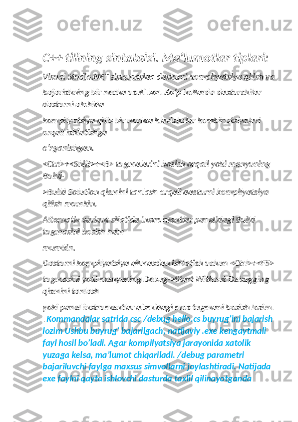 C++ tilining sintaksisi. Ma’lumotlar tiplari:
Visual Studio.NET sistemasida dasturni kompilyatsiya qilish va
bajarishning bir necha usuli bor. Ko’p hollarda dasturchilar 
dasturni alohida
kompilyatsiya qilib bir nechta klavishalar kombinatsiyalari 
orqali ishlatishga
o’rganishgan.
<Ctrl>+<Shift>+<B> tugmalarini bosish orqali yoki menyuning 
Build-
>Build Solution qismini tanlash orqali dasturni kompilyatsiya 
qilish mumkin.
Alternativ variant sifatida instrumentlar panelidagi Build 
tugmasini bosish ham
mumkin.
Dasturni kompilyatsiya qilmasdan ishlatish uchun <Ctrl>+<F5>
tugmasini yoki menyuning Debug->Start Without Debugging 
qismini tanlash
yoki panel instrumentlar qismidagi mos tugmani bosish lozim.
 .  Kommandalar satrida csc /debug hello.cs buyrug’ini bajarish 
lozim Ushbu buyrug’ bajarilgach, natijaviy .exe kengaytmali 
fayl hosil bo’ladi. Agar kompilyatsiya jarayonida xatolik 
yuzaga kelsa, ma’lumot chiqariladi. /debug parametri 
bajariluvchi faylga maxsus simvollarni joylashtiradi. Natijada 
exe faylni qayta ishlovchi dasturda taxlil qilinayotganda  