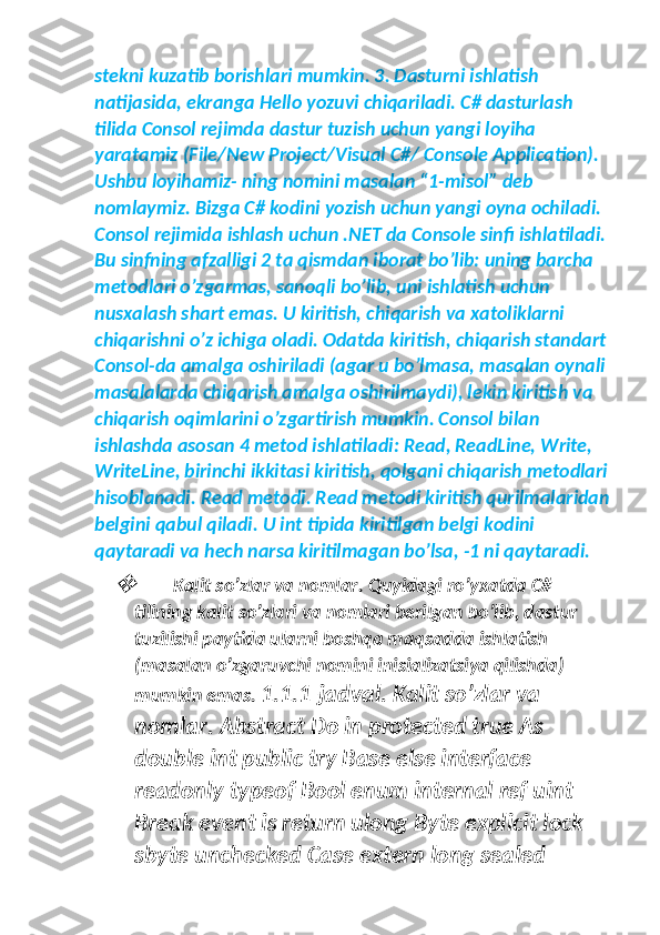 stekni kuzatib borishlari mumkin. 3. Dasturni ishlatish 
natijasida, ekranga Hello yozuvi chiqariladi. C# dasturlash 
tilida Consol rejimda dastur tuzish uchun yangi loyiha 
yaratamiz (File/New Project/Visual C#/ Console Application). 
Ushbu loyihamiz- ning nomini masalan “1-misol” deb 
nomlaymiz. Bizga C# kodini yozish uchun yangi oyna ochiladi. 
Consol rejimida ishlash uchun .NET da Console sinfi ishlatiladi. 
Bu sinfning afzalligi 2 ta qismdan iborat bo’lib: uning barcha 
metodlari o’zgarmas, sanoqli bo’lib, uni ishlatish uchun 
nusxalash shart emas. U kiritish, chiqarish va xatoliklarni 
chiqarishni o’z ichiga oladi. Odatda kiritish, chiqarish standart 
Consol-da amalga oshiriladi (agar u bo’lmasa, masalan oynali 
masalalarda chiqarish amalga oshirilmaydi), lekin kiritish va 
chiqarish oqimlarini o’zgartirish mumkin. Consol bilan 
ishlashda asosan 4 metod ishlatiladi: Read, ReadLine, Write, 
WriteLine, birinchi ikkitasi kiritish, qolgani chiqarish metodlari
hisoblanadi. Read metodi. Read metodi kiritish qurilmalaridan
belgini qabul qiladi. U int tipida kiritilgan belgi kodini 
qaytaradi va hech narsa kiritilmagan bo’lsa, -1 ni qaytaradi.
Kalit so’zlar va nomlar. Quyidagi ro’yxatda C# 
tilining kalit so’zlari va nomlari berilgan bo’lib, dastur 
tuzilishi paytida ularni boshqa maqsadda ishlatish 
(masalan o’zgaruvchi nomini inisializatsiya qilishda) 
mumkin emas.  1.1.1-jadval. Kalit so’zlar va 
nomlar. Abstract Do in protected true As 
double int public try Base else interface 
readonly typeof Bool enum internal ref uint 
Break event is return ulong Byte explicit lock 
sbyte unchecked Case extern long sealed  