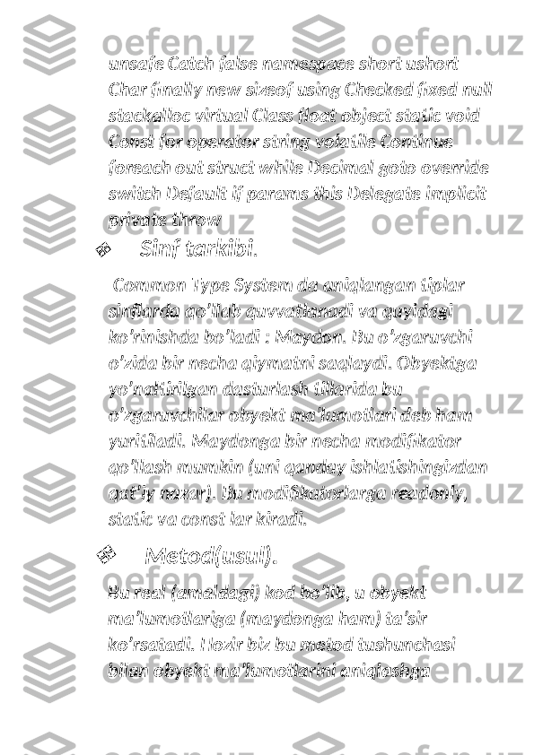 unsafe Catch false namespace short ushort 
Char finally new sizeof using Checked fixed null
stackalloc virtual Class float object static void 
Const for operator string volatile Continue 
foreach out struct while Decimal goto override 
switch Default if params this Delegate implicit 
private throw
Sinf tarkibi .
 Common Type System da aniqlangan tiplar 
sinflarda qo’llab quvvatlanadi va quyidagi 
ko’rinishda bo’ladi : Maydon. Bu o’zgaruvchi 
o’zida bir necha qiymatni saqlaydi. Obyektga 
yo’naltirilgan dasturlash tillarida bu 
o’zgaruvchilar obyekt ma’lumotlari deb ham 
yuritiladi. Maydonga bir necha modifikator 
qo’llash mumkin (uni qanday ishlatishingizdan 
qat’iy nazar). Bu modifikatorlarga readonly, 
static va const lar kiradi.

  Metod(usul). 
Bu real (amaldagi) kod bo’lib, u obyekt 
ma’lumotlariga (maydonga ham) ta’sir 
ko’rsatadi. Hozir biz bu metod tushunchasi 
bilan obyekt ma’lumotlarini aniqlashga  