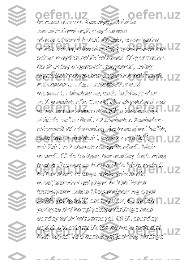 harakat qilamiz. Xususiyat. Ba’zida 
xususiyatlarni aqlli maydon deb 
atashadi(smart fields). Chunki, xususiyatlar 
aslida metod, lekin ular sinf foydalanuvchilari 
uchun maydon bo’lib ko’rinadi. O’zgarmaslar. 
Bu shunday o’zgaruvchi maydonki, uning 
qiymatini hech qachon o’zgartirib bo’lmaydi. 
Indeksatorlar. Agar xususiyatlar aqlli 
maydonlar hisoblansa, unda indeksatorlar 
aqlli massivlardir. Chunki ular obyektlarni get 
va set metodaksessorlari bilan indeksatsiya 
qilishda qo’llaniladi. 42 Xodisalar. Xodisalar – 
Microsoft Windowsning ajralmas qismi bo’lib, 
sichqoncha qimirlashi, oynalar yopilishi, 
ochilishi va hokazolarda qo’llaniladi. Main 
metodi. C# da tuzilgan har qanday dasturning 
hech bo’lmaganda birta sinfida Main metodi 
bo’lshi shart va unga public yoki static 
modifikatorlari qo’yilgan bo’lishi kerak. 
Komplyator uchun Main metodining qaysi 
sinfda yozilganligi ahamiyatsiz, bu metod 
yozilgan sinf komplyatsiya tartibiga hech 
qanday ta’sir ko’rsatmaydi. C# tili shunday 
aqlliki, o’zi avtomatik tarzda Main metodini 
izlab topadi va u dastur natijasining ekranga  