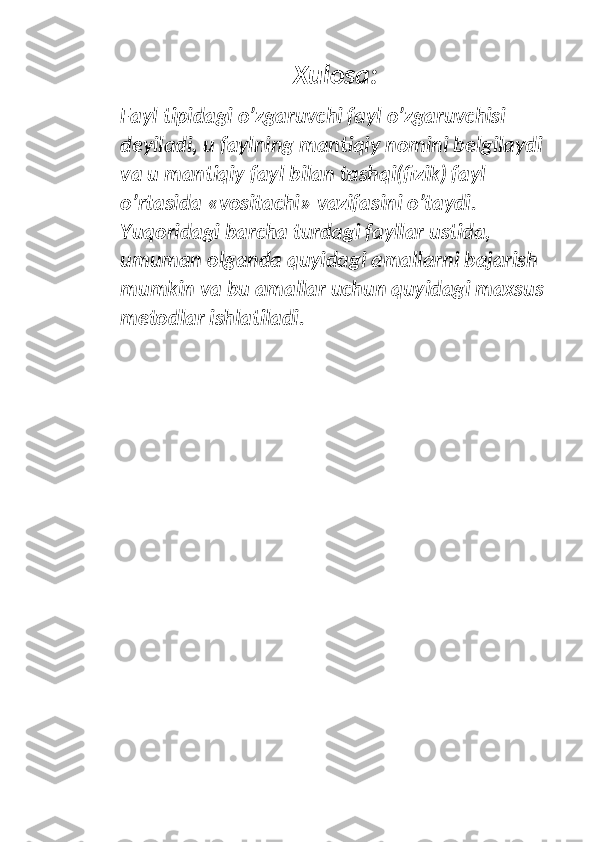 Xulosa:
Fayl tipidagi o’zgaruvchi fayl o’zgaruvchisi 
deyiladi, u faylning mantiqiy nomini belgilaydi 
va u mantiqiy fayl bilan tashqi(fizik) fayl 
o’rtasida «vositachi» vazifasini o’taydi. 
Yuqoridagi barcha turdagi fayllar ustida, 
umuman olganda quyidagi amallarni bajarish 
mumkin va bu amallar uchun quyidagi maxsus 
metodlar ishlatiladi. 