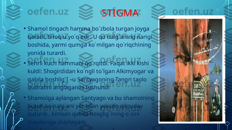                                 STIGMA
• Shamol tingach hamma bo`zbola turgan joyga 
qaradi, biroq u yo`q edi . U qo`nalg`aning narigi 
boshida, yarmi qumga ko`milgan qo`riqchining 
yonida turardi.
• Sehrli kuch hammani qo`rqitdi. Faqat ikki kishi 
kuldi: Shogirdidan ko`ngli to`lgan Alkimyogar va 
qabila boshlig`I –u Santyagoning Tangri taolo 
qudratini anglaganini tushundi 
• Shamolga aylangan Santyago va bu shamolning 
butun ko`nalg`ani yer bilan yakson qilguday 
quturib , kimsan qabila bosglig`ining o`zini 
maydonga chorlagani.  