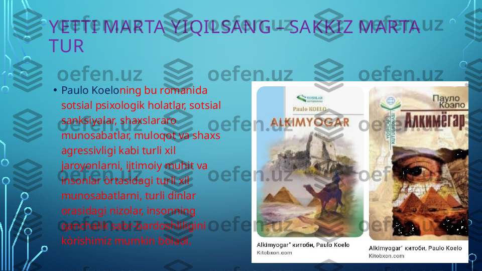 Y ETTI  MARTA Y I QI LSAN G – SAKKIZ MARTA 
TUR
• Paulo Koelo ning bu romanida 
sotsial psixologik holatlar, sotsial 
sanksiyalar, shaxslararo 
munosabatlar, muloqot va shaxs 
agressivligi kabi turli xil 
jaroyonlarni, ijtimoiy muhit va 
insonlar òrtasidagi turli xil 
munosabatlarni, turli dinlar 
orasidagi nizolar, insonning 
qanchalik sabr-bardoshliligini 
k ò rishimiz mumkin b ò ladi.  