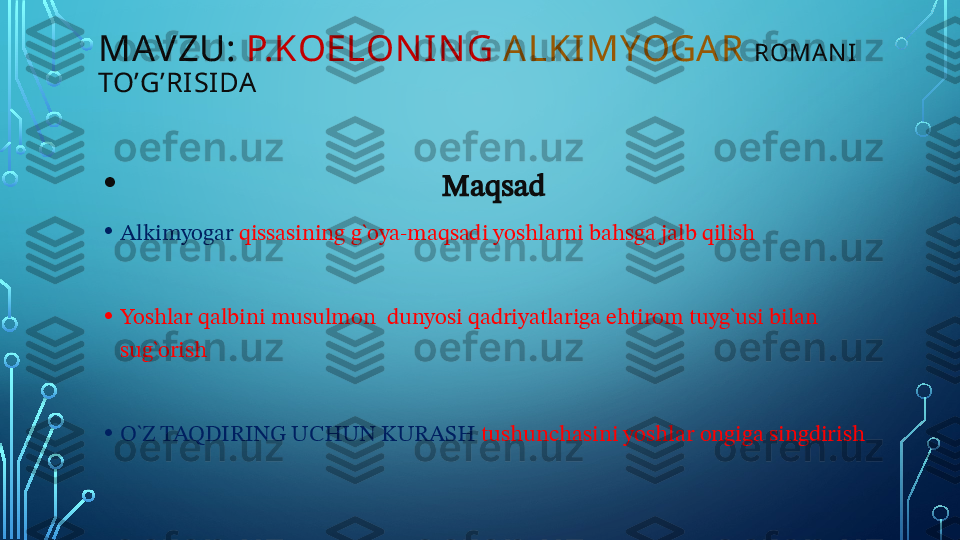 •                                              Maqsad 
• Alkimyogar  qissasining g`oya-maqsadi yoshlarni bahsga jalb qilish
• Yoshlar qalbini musulmon  dunyosi qadriyatlariga ehtirom tuyg`usi bilan 
sug`orish 
• O`Z TAQDIRING UCHUN KURASH  tushunchasini yoshlar ongiga singdirish MAVZU:  P.KOELON I NG   ALKI MYOGA R   ROMAN I 
TO’G’RISI DA  