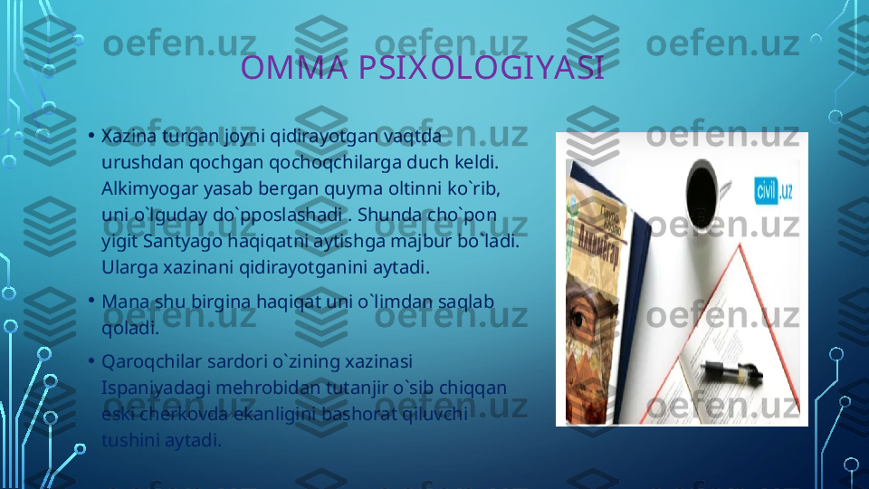                   OMMA PSIX OLOGIYASI
• Xazina turgan joyni qidirayotgan vaqtda 
urushdan qochgan qochoqchilarga duch keldi.  
Alkimyogar yasab bergan quyma oltinni ko`rib, 
uni o`lguday do`pposlashadi . Shunda cho`pon 
yigit Santyago haqiqatni aytishga majbur bo`ladi. 
Ularga xazinani qidirayotganini aytadi. 
• Mana shu birgina haqiqat uni o`limdan saqlab 
qoladi.
• Qaroqchilar sardori o`zining xazinasi 
Ispaniyadagi mehrobidan tutanjir o`sib chiqqan 
eski cherkovda ekanligini bashorat qiluvchi 
tushini aytadi.   