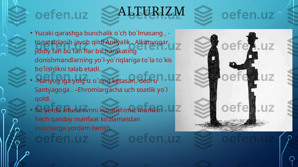                             ALTURIZ M
• Yuzaki qarashga bunchalik o`ch bo`lmasang , - 
toqatsizlanib javob qildi Anliyalik . Alkimyogar 
jiddiy fan bu fan har bir harakating 
donishmandlarning yo`l-yo`riqlariga to`la to`kis 
bo`lishlikni talab etadi. 
• -Nariyog`iga yolg`iz o`zing ketasan,-dedi u 
Santyagoga . –Ehromlargacha uch soatlik yo`l 
qoldi . 
• Bu yerda alturizmmni kuzatishimiz mumkin 
hech qanday manfaat ko’zlamasdan 
insonlarga yordam berish.  