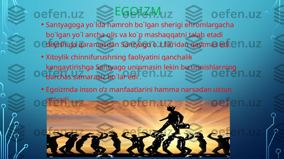                                 EGOIZM
• Santyagoga yo`lda hamroh bo`lgan sherigi ehromlargacha 
bo`lgan yo`l ancha olis va ko`p mashaqqatni talab etadi 
deyishiga qaramasdan Santyago o`z fikridan qaytmas edi.
• Xitoylik chinnifurushning faoliyatini qanchalik 
kengaytirishga Santyago uninmasin lekin bu urinishlarning 
barchas samarasiz bo`lar edi .
• Egoizmda inson o’z manfaatlarini hamma narsadan ustun 
qo’yadi .  