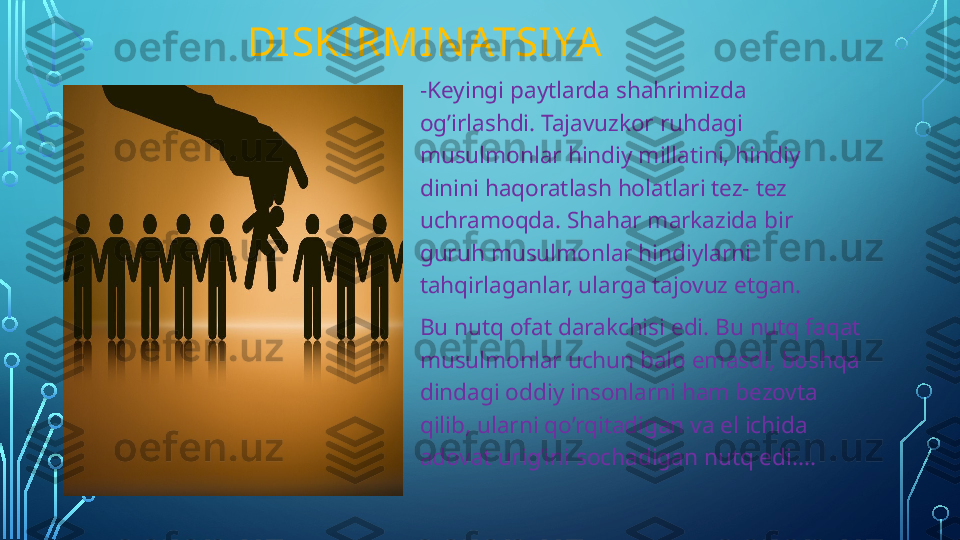                  DISKIRMIN ATSIYA
-Keyingi paytlarda shahrimizda 
og’irlashdi. Tajavuzkor ruhdagi 
musulmonlar hindiy millatini, hindiy 
dinini haqoratlash holatlari tez- tez 
uchramoqda. Shahar markazida bir 
guruh musulmonlar hindiylarni 
tahqirlaganlar, ularga tajovuz etgan. 
Bu nutq ofat darakchisi edi. Bu nutq faqat 
musulmonlar uchun balo emasdi, boshqa 
dindagi oddiy insonlarni ham bezovta 
qilib, ularni qo’rqitadigan va el ichida 
adovat urig’ini sochadigan nutq edi....  