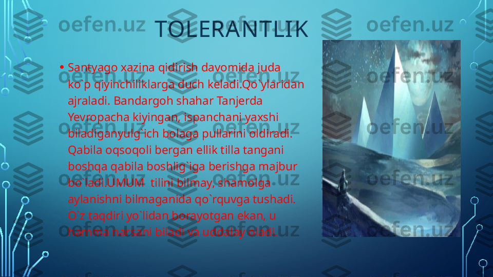                         TOLERA NTLI K
• Santyago xazina qidirish davomida juda 
ko`p qiyinchiliklarga duch keladi.Qo`ylaridan 
ajraladi. Bandargoh shahar Tanjerda 
Yevropacha kiyingan, ispanchani yaxshi 
biladiganyulg`ich bolaga pullarini oldiradi. 
Qabila oqsoqoli bergan ellik tilla tangani 
boshqa qabila boshlig`iga berishga majbur 
bo`ladi.UMUM  tilini bilmay, shamolga 
aylanishni bilmaganida qo`rquvga tushadi. 
O`z taqdiri yo`lidan borayotgan ekan, u 
hamma narsani biladi va uddalay oladi.  